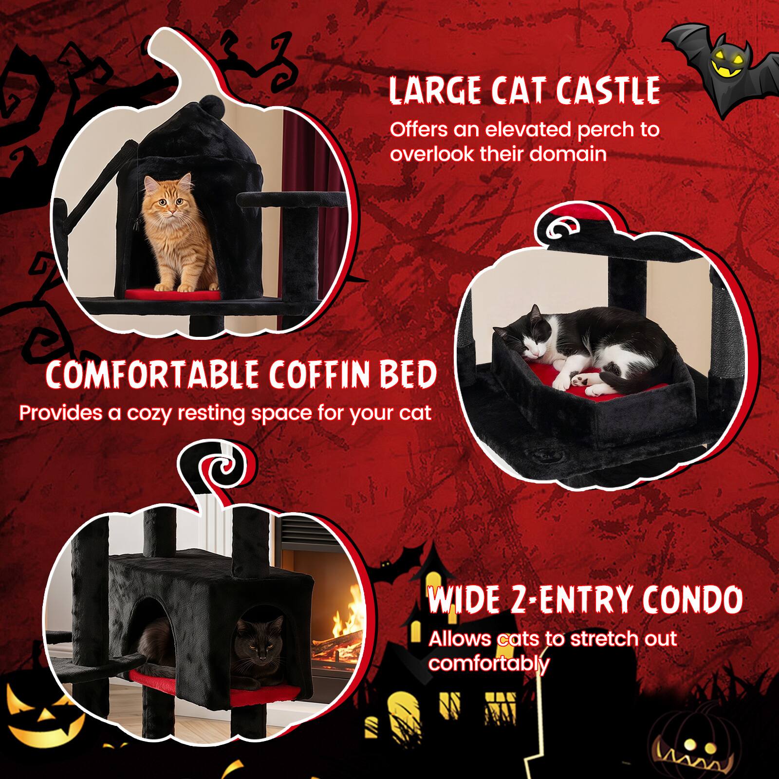 LARGE CAT CASTLE  
Offers an elevated perch to overlook their domain

COMFORTABLE COFFIN BED  
Provides a cozy resting space for your cat

WIDE 2-ENTRY CONDO  
Allows cats to stretch out comfortably