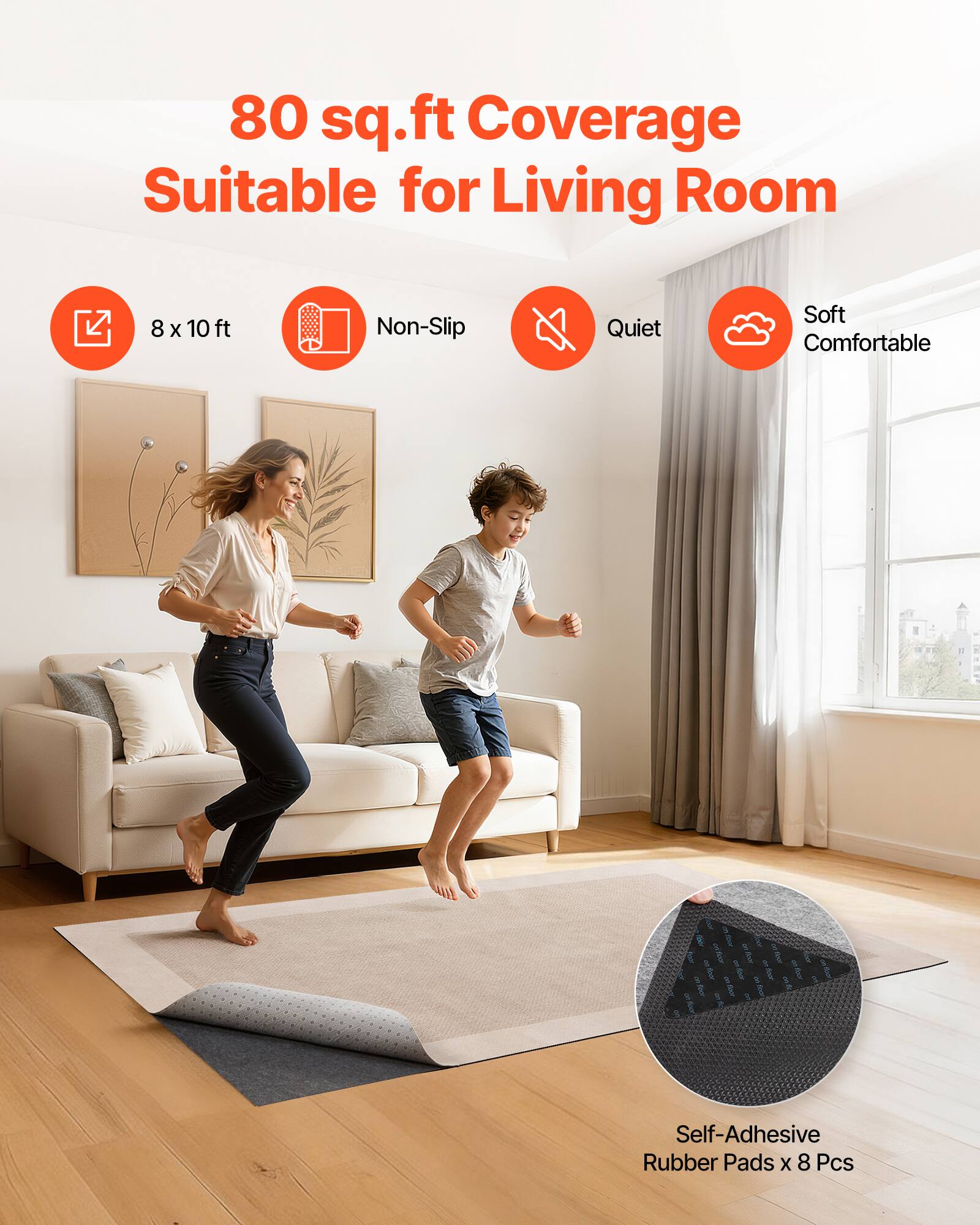 80 sq.ft Coverage Suitable for Living Room  
8 x 10 ft  
Non-Slip  
Quiet  
Soft Comfortable  
Self-Adhesive Rubber Pads x 8 Pcs