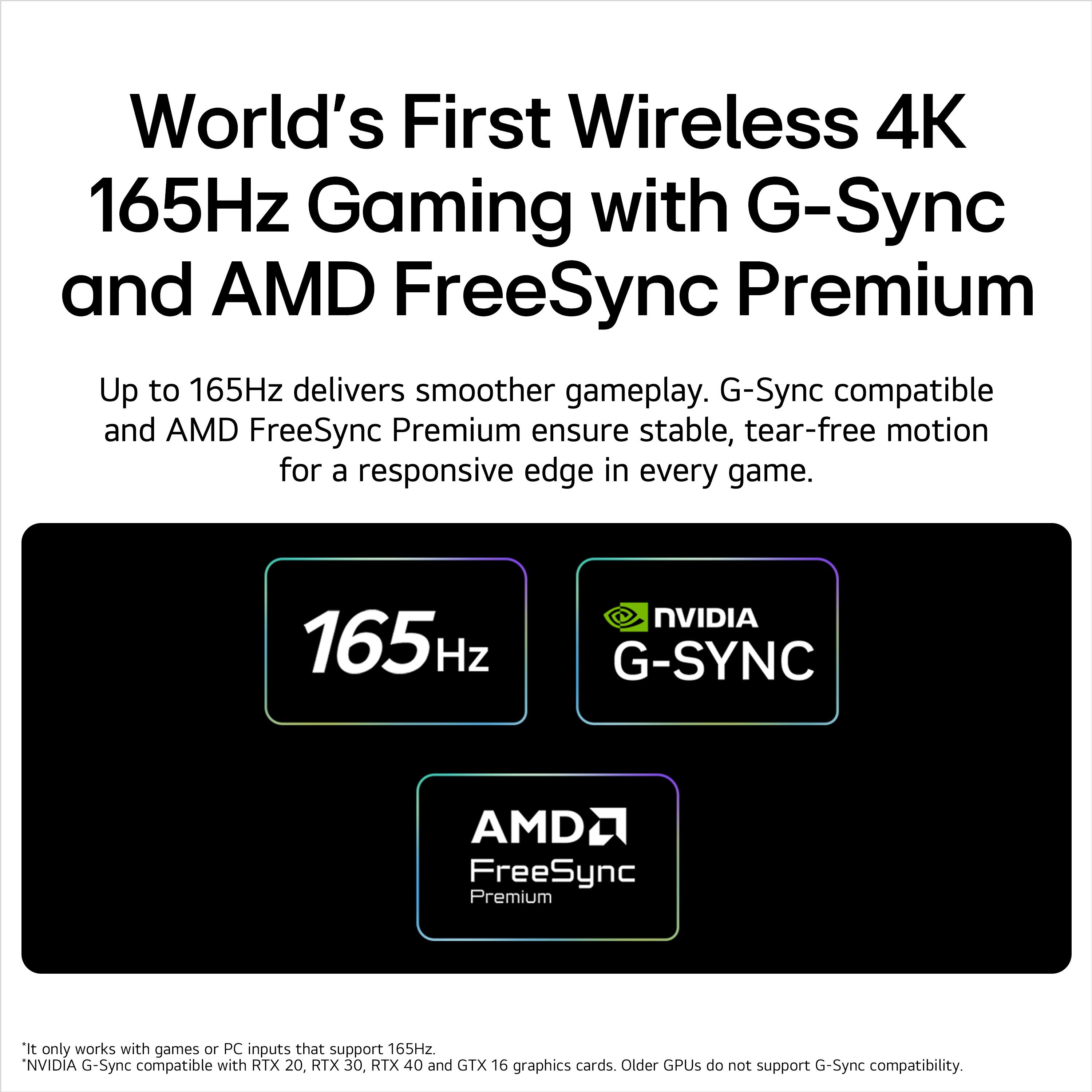 World's First Wireless 4K 165Hz Gaming with G-Sync and AMD FreeSync Premium

Up to 165Hz delivers smoother gameplay. G-Sync compatible and AMD FreeSync Premium ensure stable, tear-free motion for a responsive edge in every game.

165Hz NVIDIA G-Sync AMD FreeSync Premium

*It only works with games or PC inputs that support 165Hz.
*NVIDIA G-Sync compatible with RTX 20, RTX 30, RTX 40 and GTX 16 graphics cards. Older GPUs do not support G-Sync compatibility.