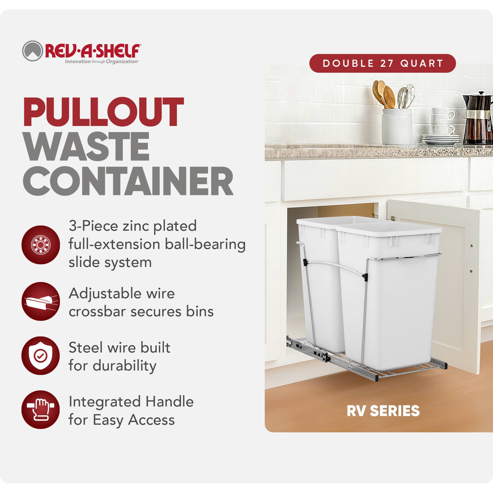 RED REV-A-SHELF Innovation through Organization

PULLOUT WASTE CONTAINER

- 3-Piece zinc plated full-extension ball-bearing slide system
- Adjustable wire crossbar secures bins
- Steel wire built for durability
- Integrated Handle for Easy Access

DOUBLE 27 QUART

RV SERIES