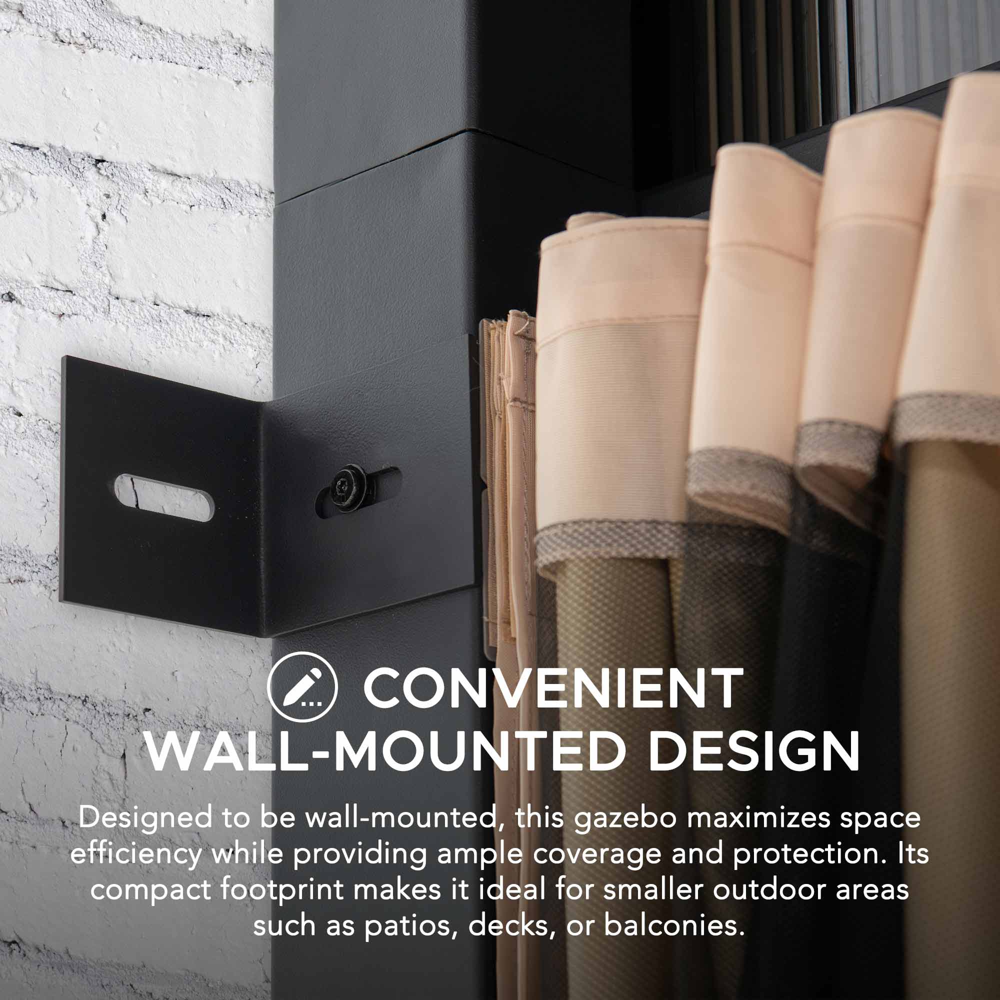 CONVENIENT WALL-MOUNTED DESIGN  
Designed to be wall-mounted, this gazebo maximizes space efficiency while providing ample coverage and protection. Its compact footprint makes it ideal for smaller outdoor areas such as patios, decks, or balconies.
