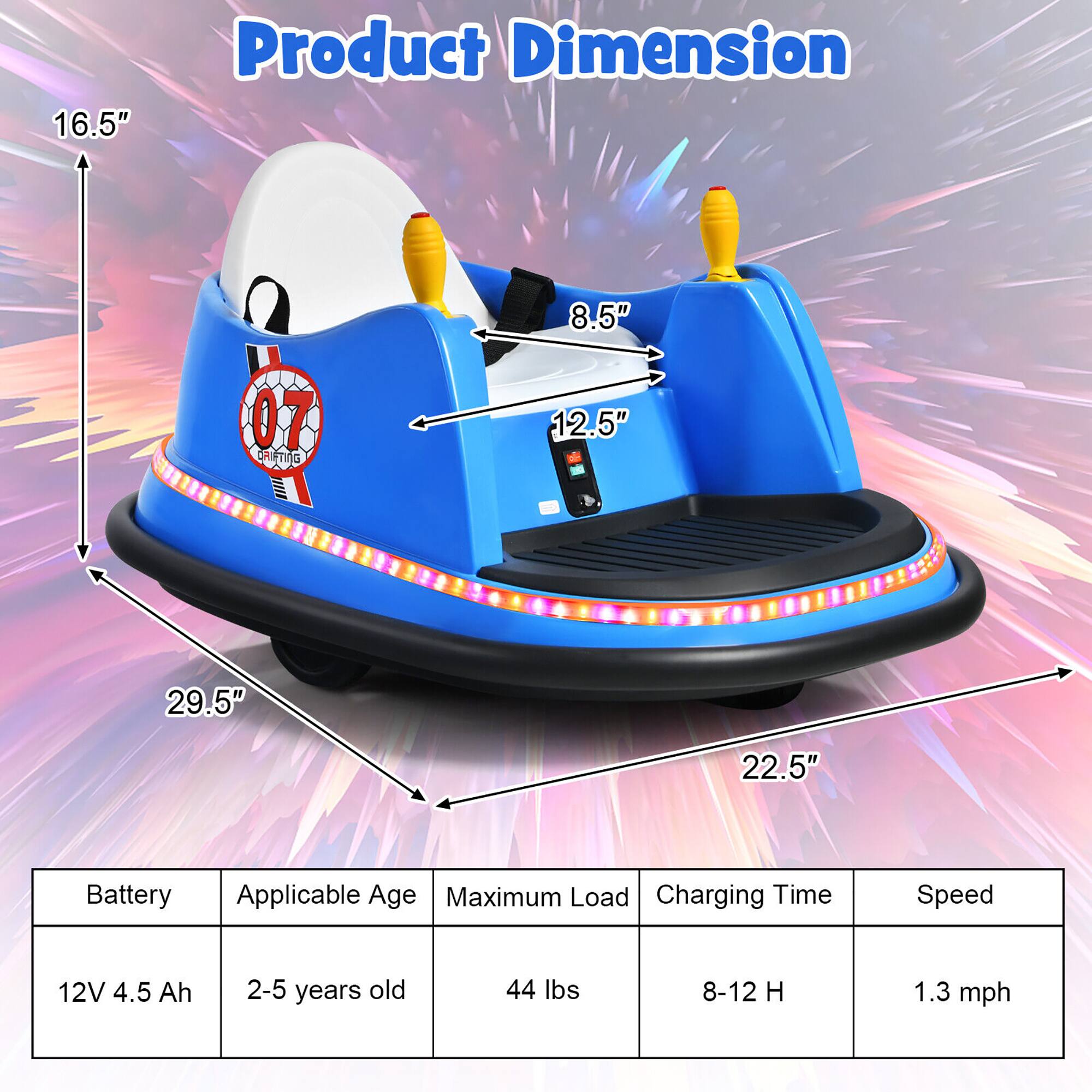 16.5"  
Product Dimension  
8.5"  
12.5"  
29.5"  
22.5"  
Battery: 12V 4.5 Ah  
Applicable Age: 2-5 years old  
Maximum Load: 44 lbs  
Charging Time: 8-12 H  
Speed: 1.3 mph