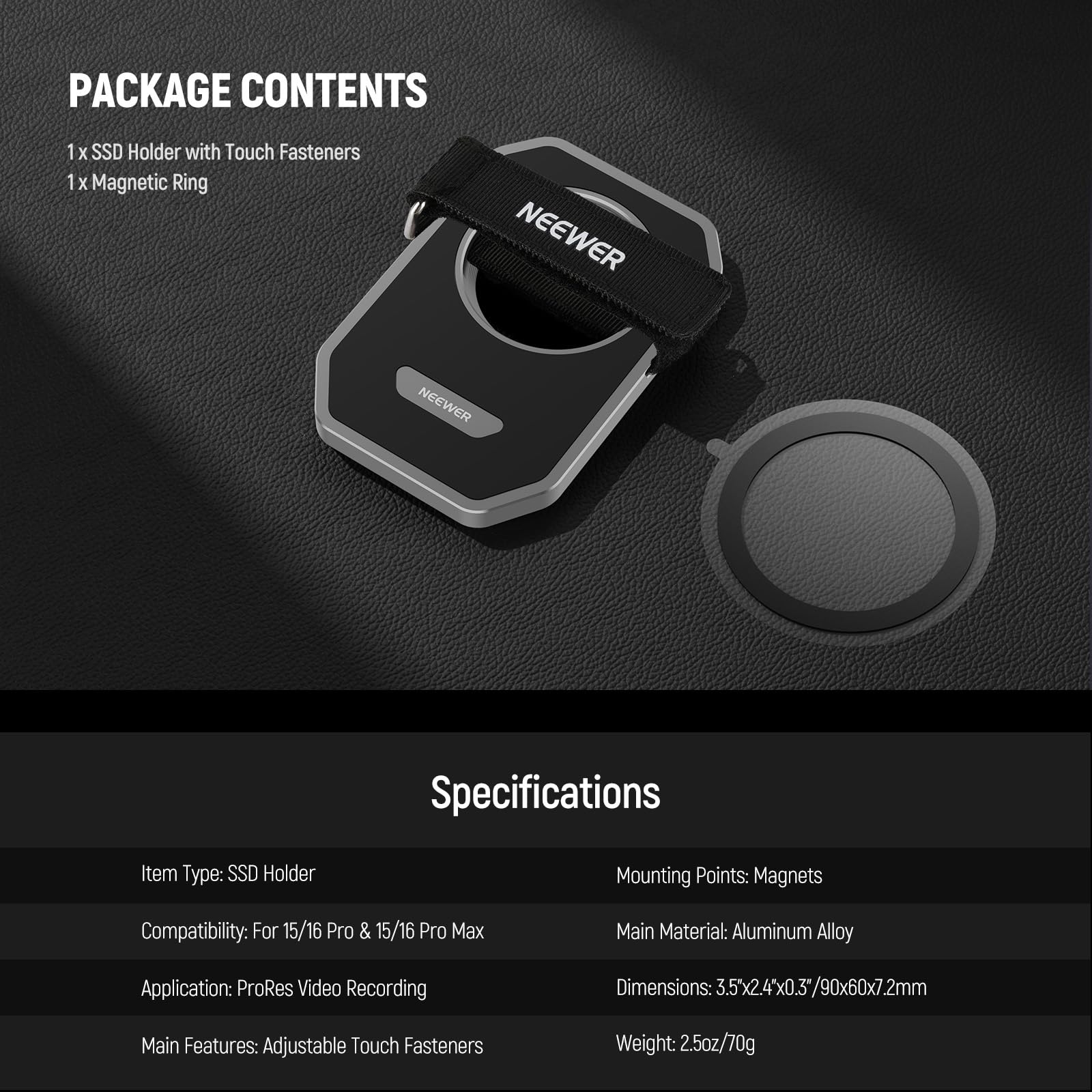 PACKAGE CONTENTS  
1 x SSD Holder with Touch Fasteners  
1 x Magnetic Ring  

Specifications  
Item Type: SSD Holder  
Mounting Points: Magnets  
Compatibility: For 15/16 Pro & 15/16 Pro Max  
Main Material: Aluminum Alloy  
Application: ProRes Video Recording  
Main Features: Adjustable Touch Fasteners  
Dimensions: 3.5" x 2.4" x 0.3" / 90 x 60 x 7.2mm  
Weight: 2.5oz / 70g