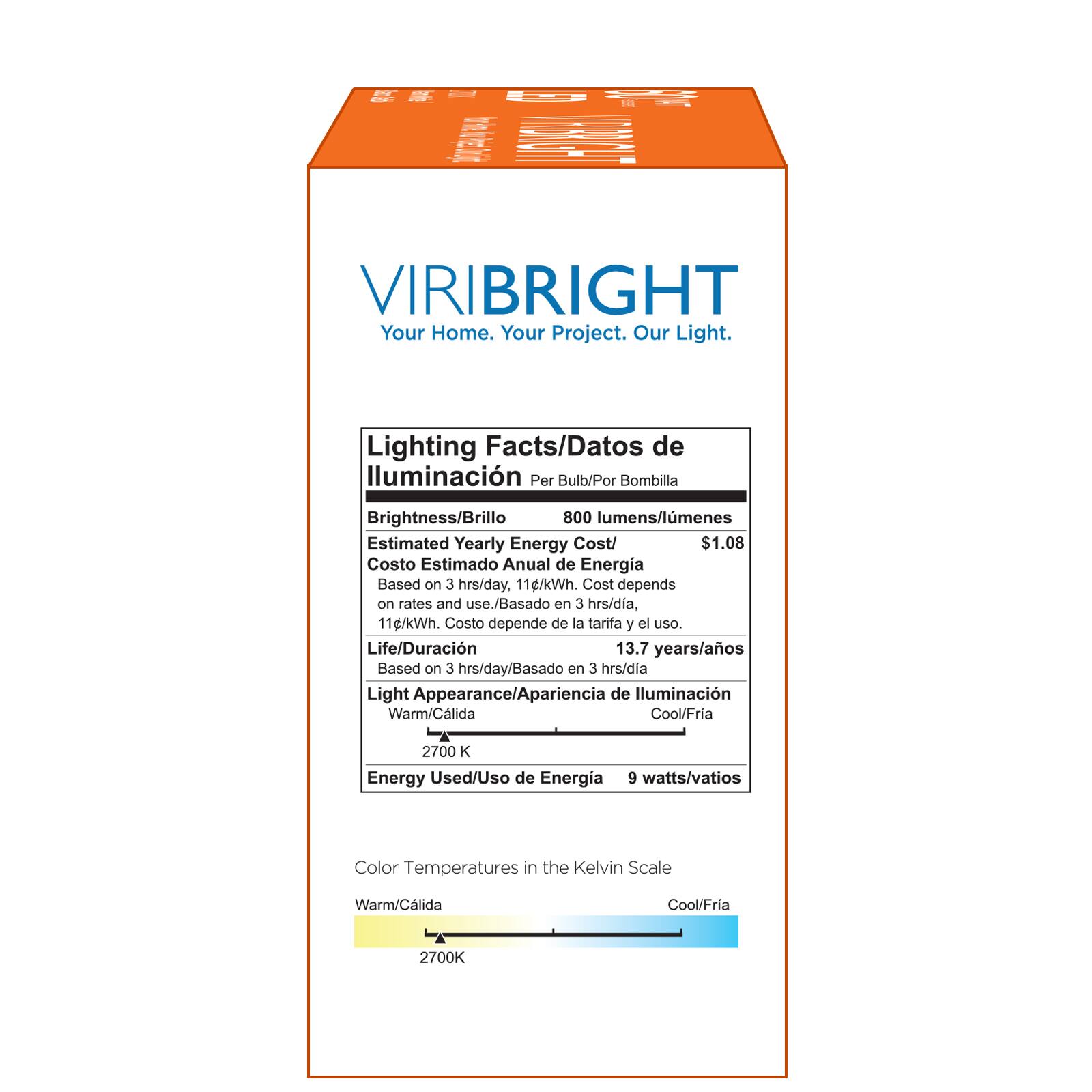 VIRIBRIGHT Your Home. Your Project. Our Light. Lighting Facts/Datos de lluminacin Per Bulb/Por Bombilla Brightness/Brillo 800 lumens/lmenes Estimated Yearly Energy Cost/ $1.08 Costo Estimado Anual de Energia Based on 3 hrs/day. 11g/kWh. Cost depends on rates and use./Basado on 3 hrs/dia, 11g/kWh. Costo depende de la tarifa y el uso. Life/Duracin 13.7 years/aos Based on 3 hrs/day/Basado en 3 hrs/dia Light Appearance/Apariencia de lluminacin Warm/Clida Cool/Fria 2700 K Energy Used/Uso de Energia 9 watts/vatios Color Temperatures in the Kelvin Scale Warm/Clida Cool/Fria 2700K
