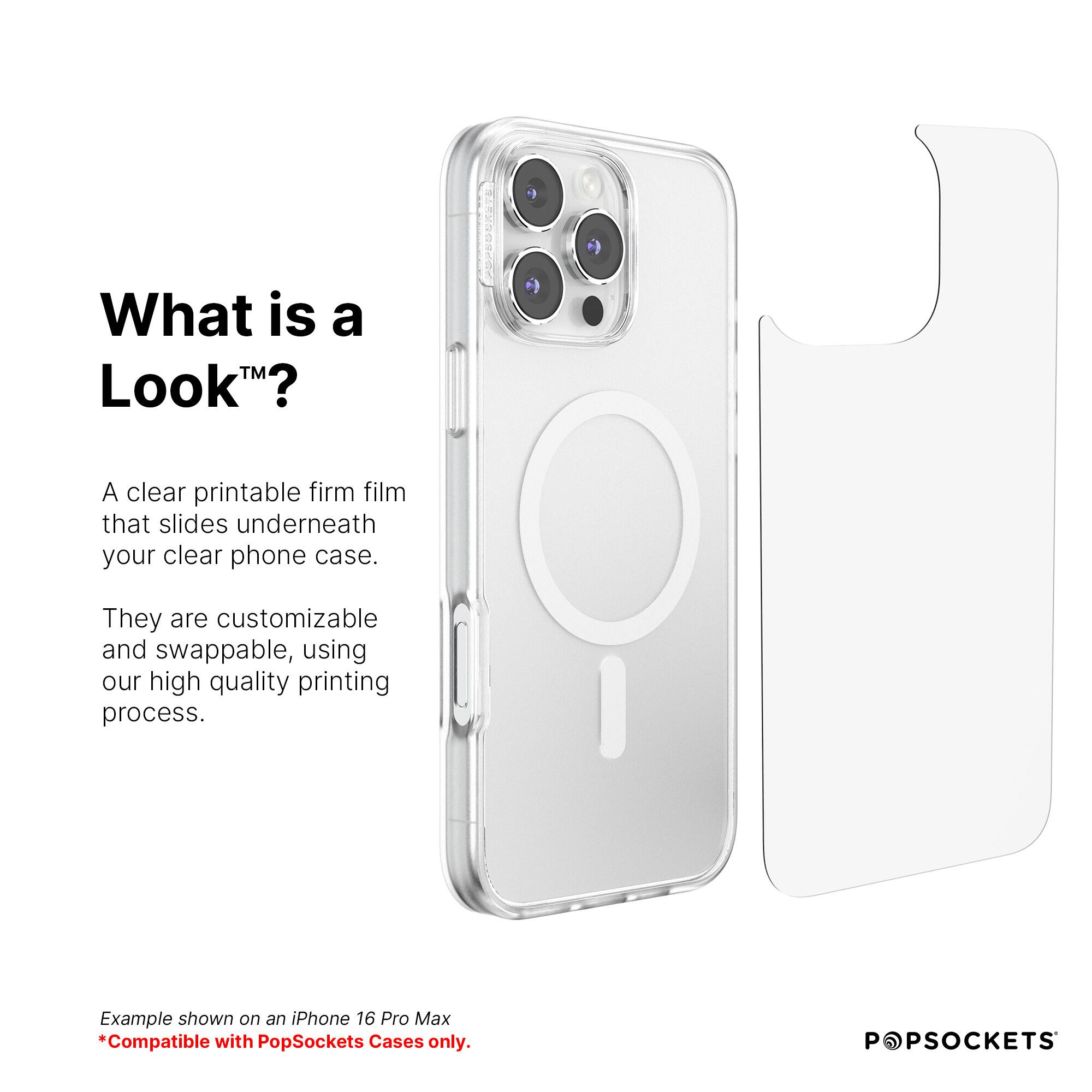 What is a Look? A clear printable firm film that slides underneath your clear phone case. They are customizable and swappable, using our high quality printing process. Example shown on an iPhone 16 Pro Max. Compatible with PopSockets Cases only.