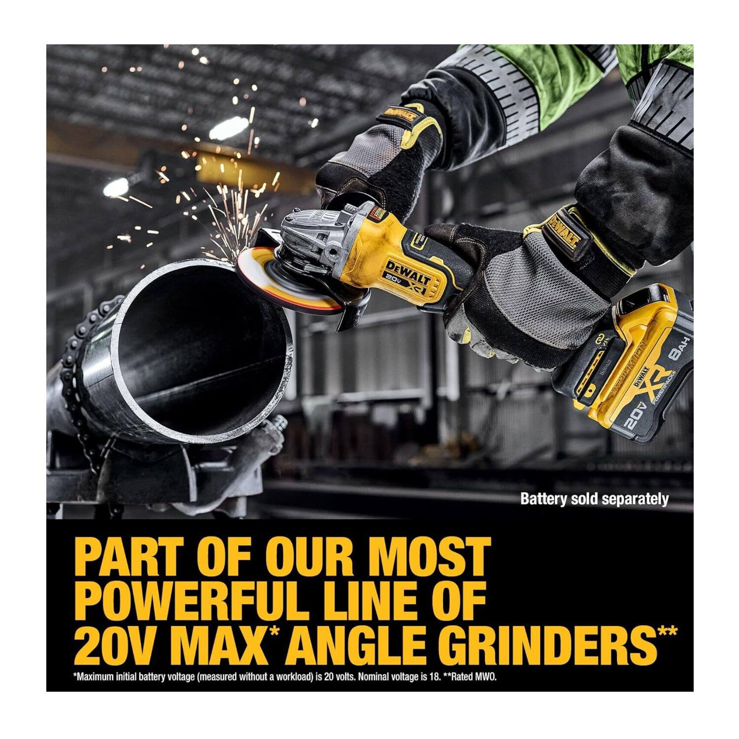 MILCE U mt DEWALT el DWALT E I D DIMAAT 20 AH Battery sold separately PART OF OUR MOST POWERFUL LINE OF 20V MAX* ANGLE GRINDERS* "Maximum initial battery voltage (measured without a workload) is 20 volts. Nominal voltage is 18. **Rated MWO.

PART OF OUR MOST POWERFUL LINE OF 20V MAX* ANGLE GRINDERS*
*Maximum initial battery voltage (measured without a workload) is 20 volts. Nominal voltage is 18. **Rated MWO.
Battery sold separately