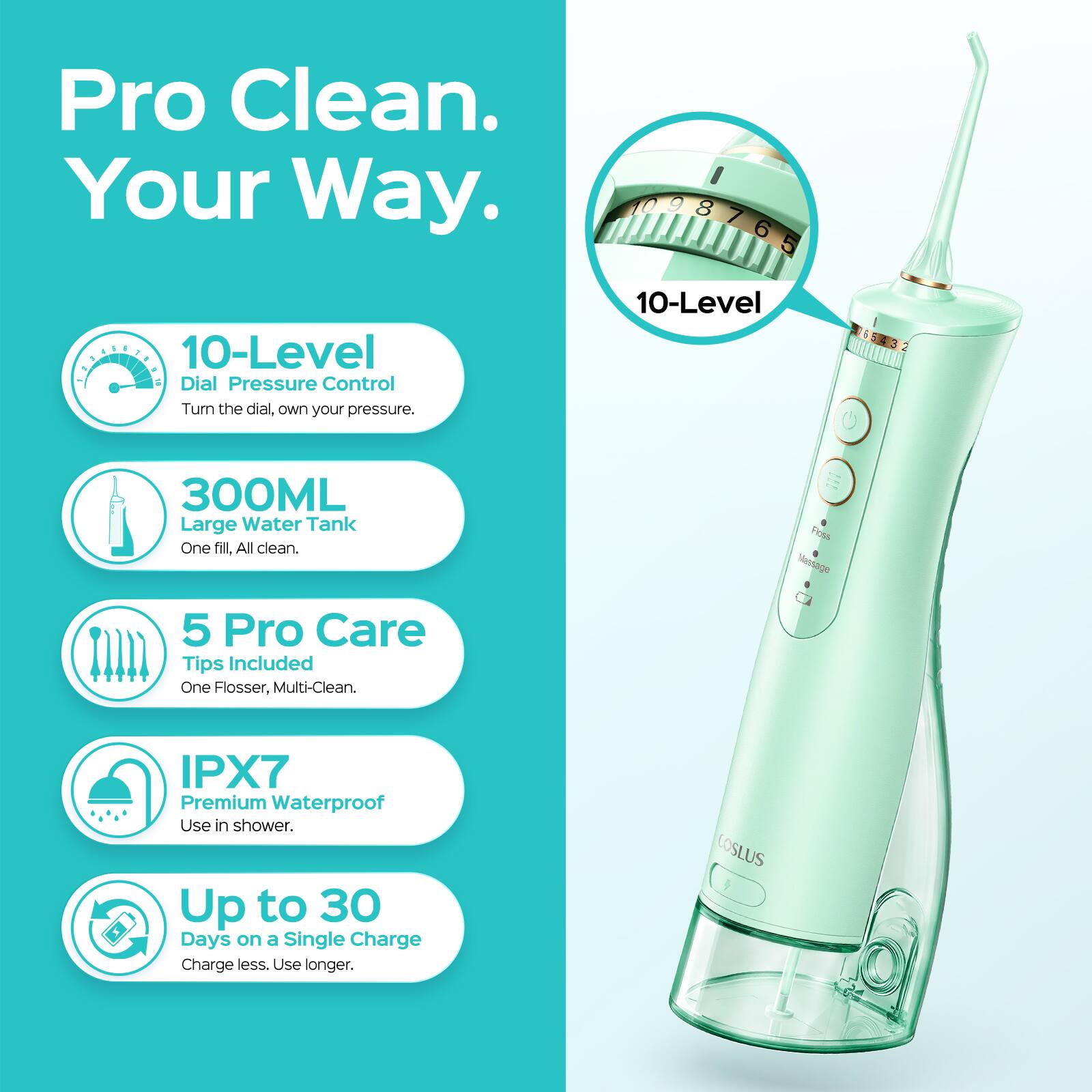 Pro Clean. Your Way.

10-Level Dial Pressure Control
Turn the dial, own your pressure.

300ML Large Water Tank
One fill, All clean.

5 Pro Care Tips Included
One Flosser, Multi-Clean.

IPX7 Premium Waterproof
Use in shower.

Up to 30 Days on a Single Charge
Charge less. Use longer.

COSLUS