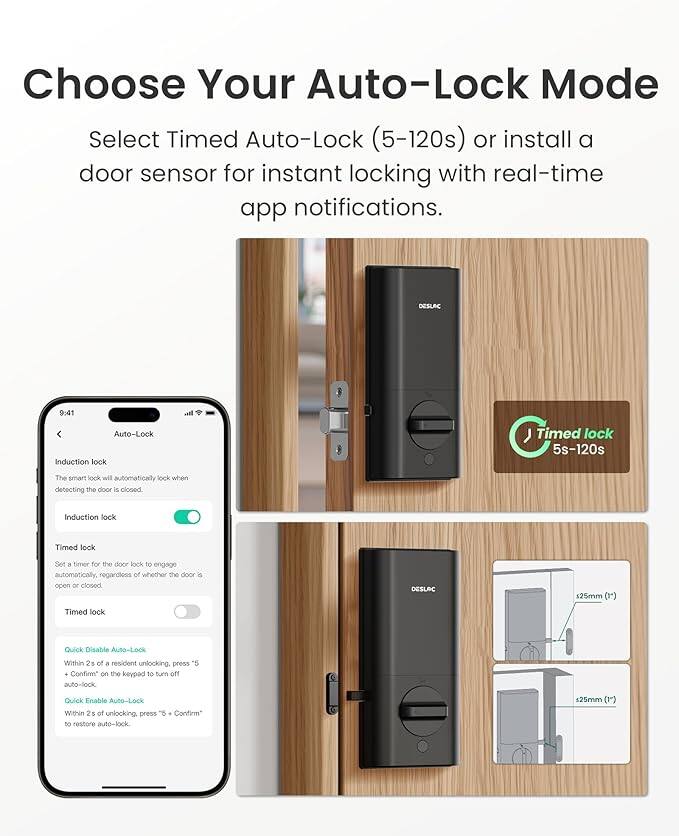 Choose Your Auto-Lock Mode

Select Timed Auto-Lock (5-120s) or install a door sensor for instant locking with real-time app notifications.

DESLAC

9:41

Auto-Lock

Induction lock
The smart lock will automatically lock when detecting the door is closed.

Timed lock
Set a timer for the door lock to engage automatically, regardless of whether the door is open or closed.

Quick Disable Auto-Lock
Within 2s of a resident unlocking, press "5" + "Confirm" on the keypad to turn off auto-lock.

Quick Enable Auto-Lock
Within 2s of unlocking, press "5" + "Confirm" to restore auto-lock.

DESLAC

Timed lock 5s-120s

25mm (1*)

25mm (1*)