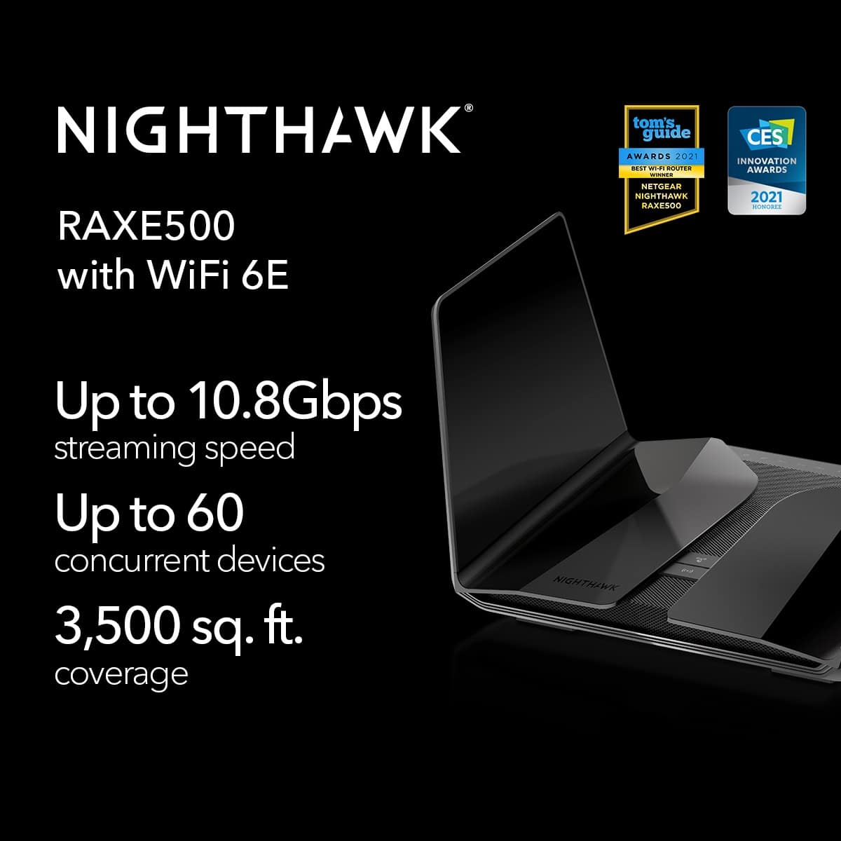 NIGHTHAWK tom's guide AWARDS 2021 14 WIdI BOUTED - CES INNOVATION AWARDS RAXE500 with WiFi 6E NETGEAR NIGHTHAWK HAXE500 2021 HORCRE Up to 10.8Gbps streaming speed Up to 60 concurrent devices 3,500 sq. ft. coverage NIGHTHAWK nz