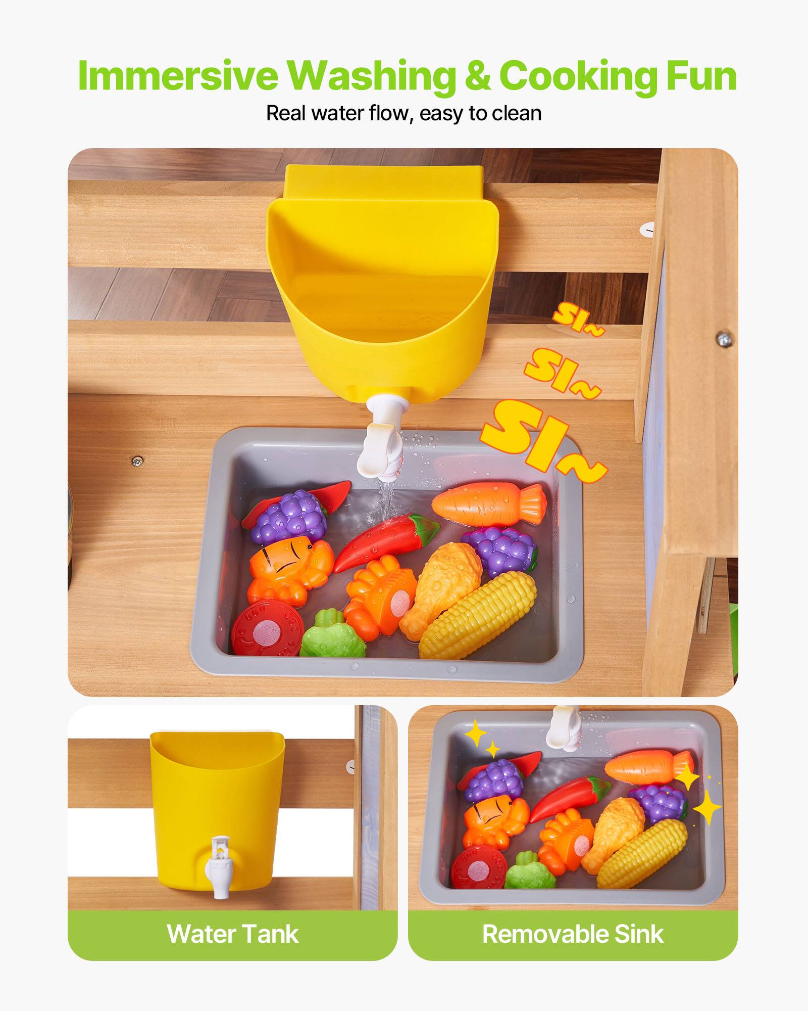 Immersive Washing & Cooking Fun  
Real water flow, easy to clean  

SI~ SI~ SI~  

Water Tank  
Removable Sink