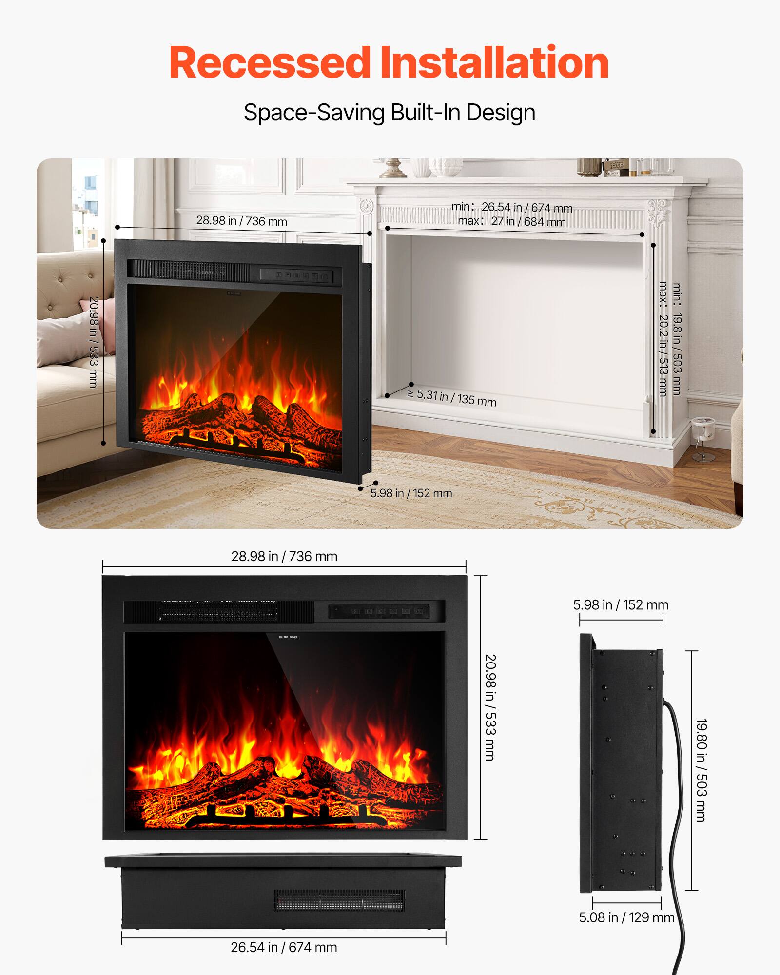 Recessed Installation Space-Saving Built-In Design

28.98 in / 736 mm

min: 26.54 in / 674 mm
max: 27 in / 684 mm

20.98 in / 533 mm

min: 20.2 in / 513 mm
max: 19.8 in / 503 mm

5.98 in / 152 mm

5.31 in / 135 mm

5.08 in / 129 mm