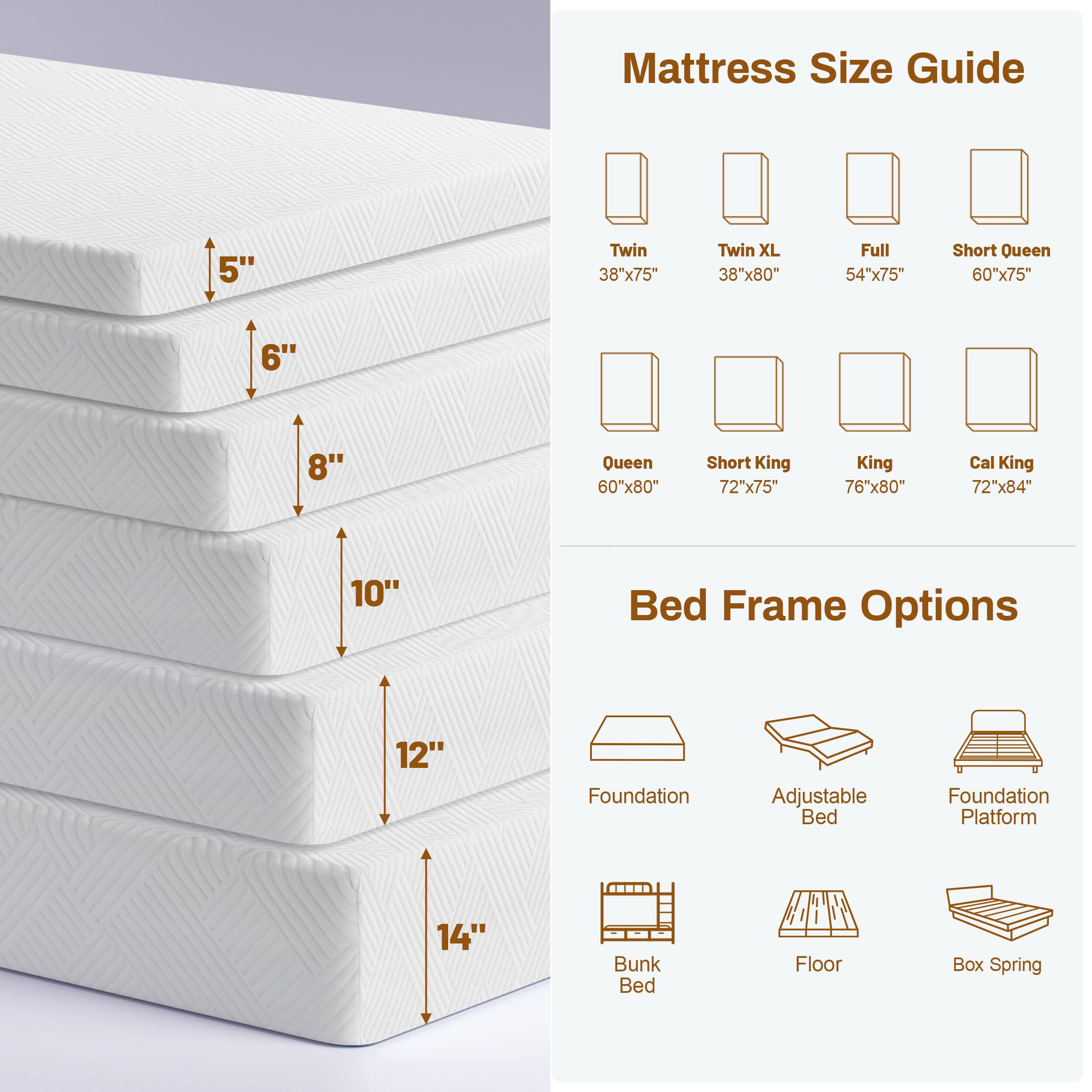 Mattress Size Guide
5"
Twin 38"x75"
Twin XL 38"x80"
Full 54"x75"
Short Queen 60"x75"
6"
8"
Queen 60"x80"
Short King 72"x75"
King 76"x80"
Cal King 72"x84"
10"
Bed Frame Options
12"
Foundation
Adjustable Bed
Foundation Platform
14"
Bunk Bed
Floor
Box Spring