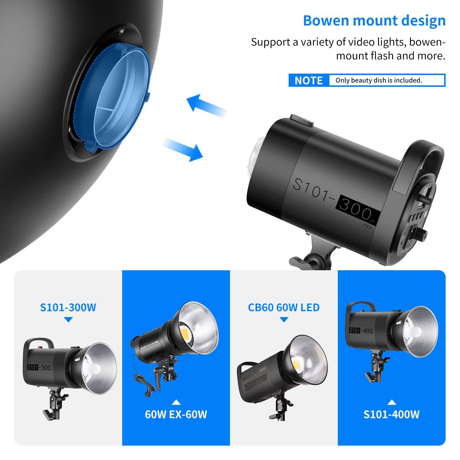 Bowen mount design  
Support a variety of video lights, bowen-mount flash and more.  
NOTE: Only beauty dish is included.  

S101-300  
S101-300W  
TTI PRO  
S101-400  
CB60 60W LED  
60W EX-60W  
S101-400W