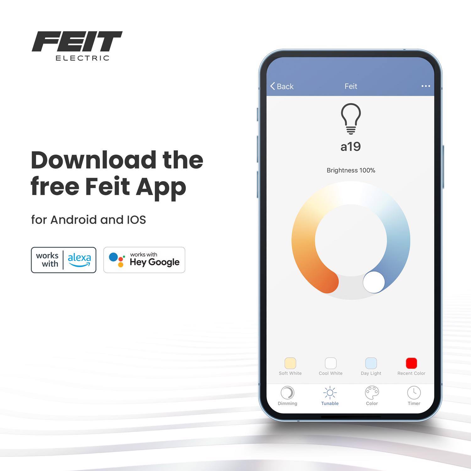 FEIT ELECTRIC

Download the free Feit App for Android and iOS

a19 Brightness 100%

works with alexa

works with Hey Google

Soft White Cool White Day Light Recent Color Dimming Tunable Color Timer