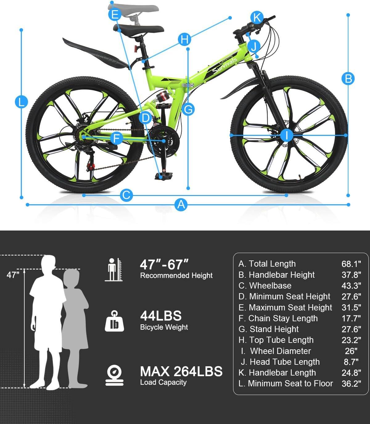 E  
K  
H  
urvivals Campany  
J  

L  
D  
G  
F  
I  
C  
A  
47"  
47"-67" A. Total Length 68.1" Recommended Height . Handlebar Height 37.8" C. Wheelbase 43.3" D. Minimum Seat Height 27.6" E. Maximum Seat Height 31.5" 44LBS F. Chain Stay Length 17.7" Bicycle Weight G. Stand Height 27.6" H. Top Tube Length 23.2" I. Wheel Diameter 26" J. Head Tube Length 8.7" MAX 264LBS K. Handlebar Length 24.8" Load Capacity L. Minimum Seat to Floor 36.2"