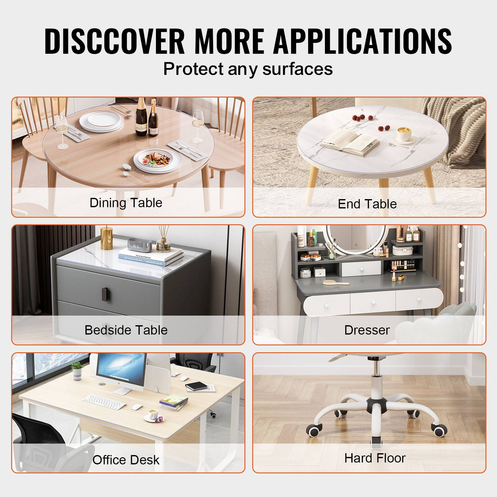DISCOVER MORE APPLICATIONS  
Protect any surfaces

- Dining Table
- End Table
- Bedside Table
- Dresser
- Office Desk
- Hard Floor