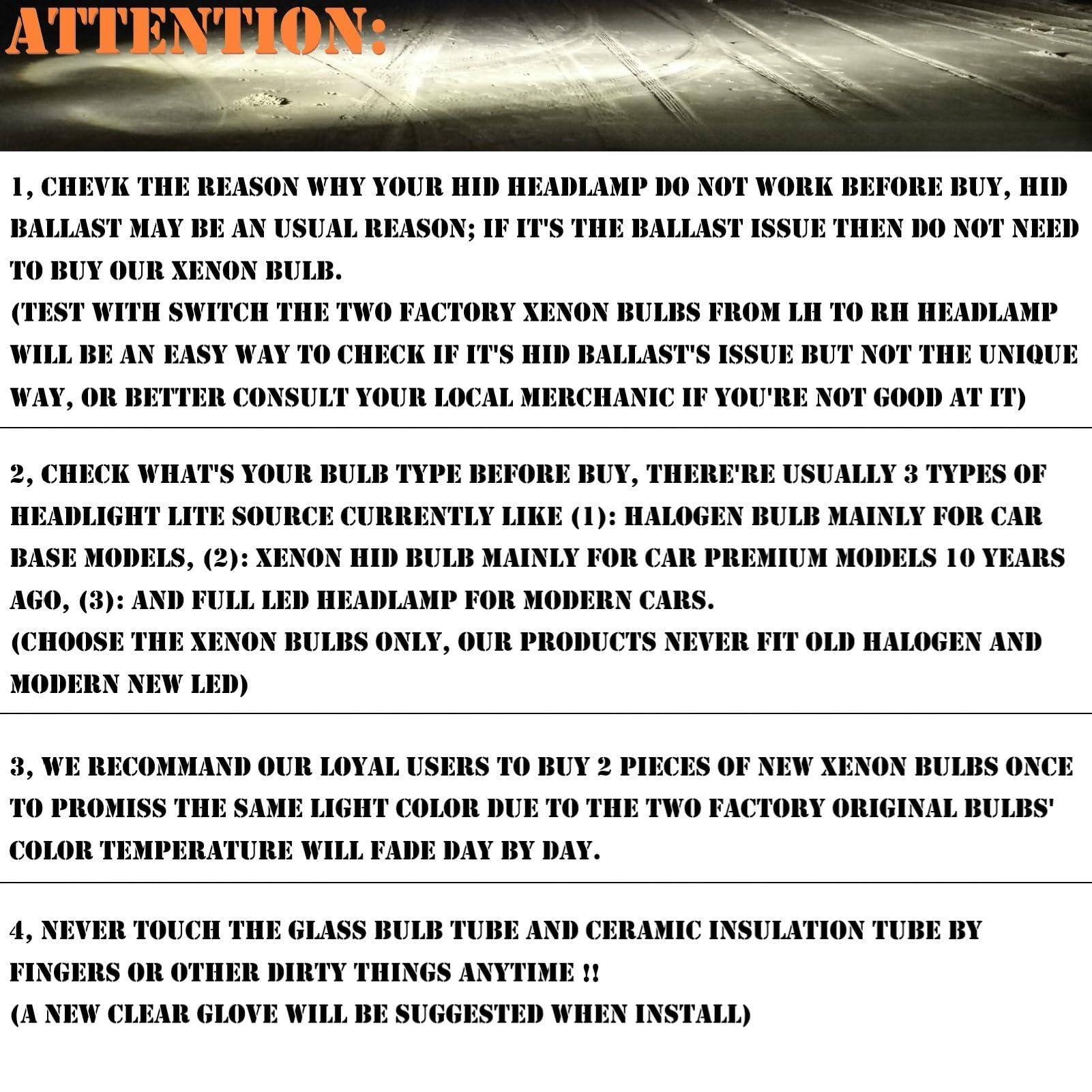 **ATTENTION:**

1. **Check the reason why your HID headlamp does not work before buying.** HID ballast may be an usual reason; if it's the ballast issue then do not need to buy our Xenon bulb. (Test with switch the two factory Xenon bulbs from LH to RH headlamp will be an easy way to check if it's HID ballast's issue but not the unique way, or better consult your local mechanic if you're not good at it)

2. **Check what's your bulb type before buy.** There're usually 3 types of headlight lite source currently like (1): Halogen bulb mainly for car base models, (2): Xenon HID bulb mainly for car premium models 10 years ago, (3): and full LED headlamp for modern cars. (Choose the Xenon bulbs only, our products never fit old Halogen and modern new LED)

3. **We recommend our loyal users to buy 2 pieces of new Xenon bulbs once** to promise the same light color due to the two factory original bulbs' color temperature will fade day by day.

4. **Never touch the glass bulb tube and ceramic insulation tube by fingers or other dirty things anytime!!** (A new