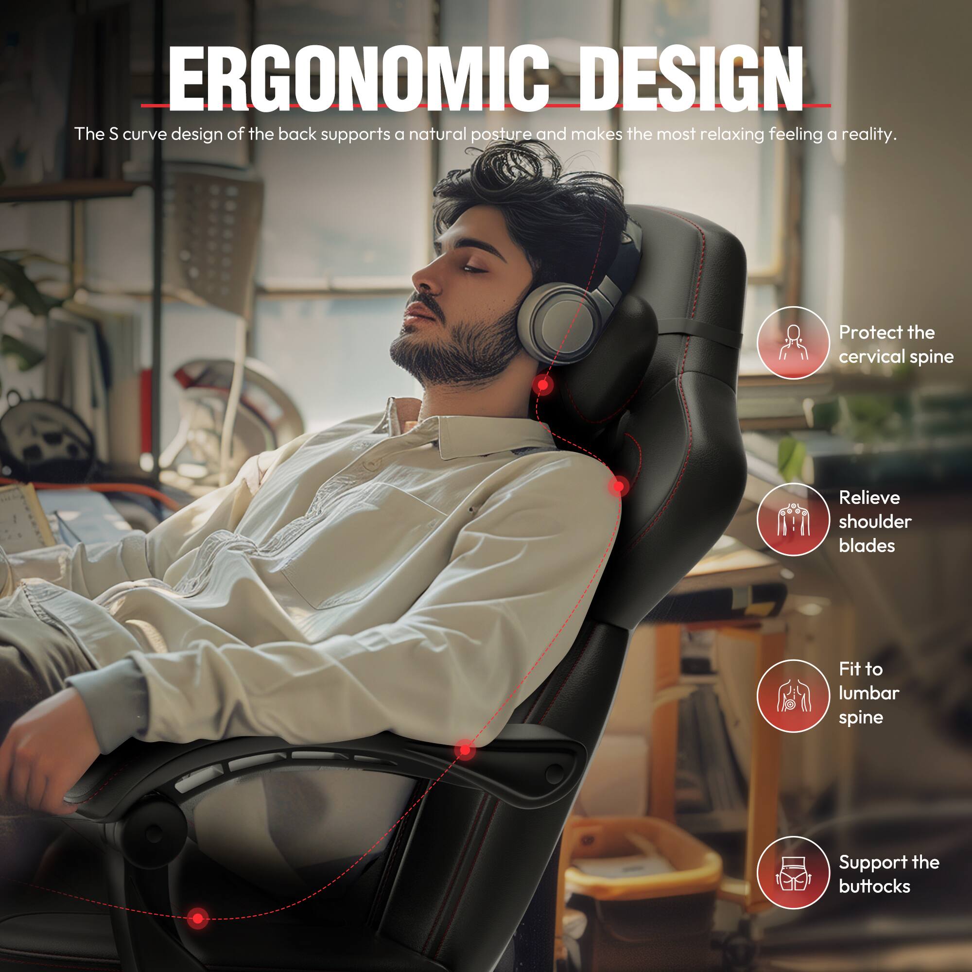 ERGONOMIC DESIGN

The S curve design of the back supports a natural posture and makes the most relaxing feeling a reality.

- Protect the cervical spine
- Relieve shoulder blades
- Fit to lumbar spine
- Support the buttocks