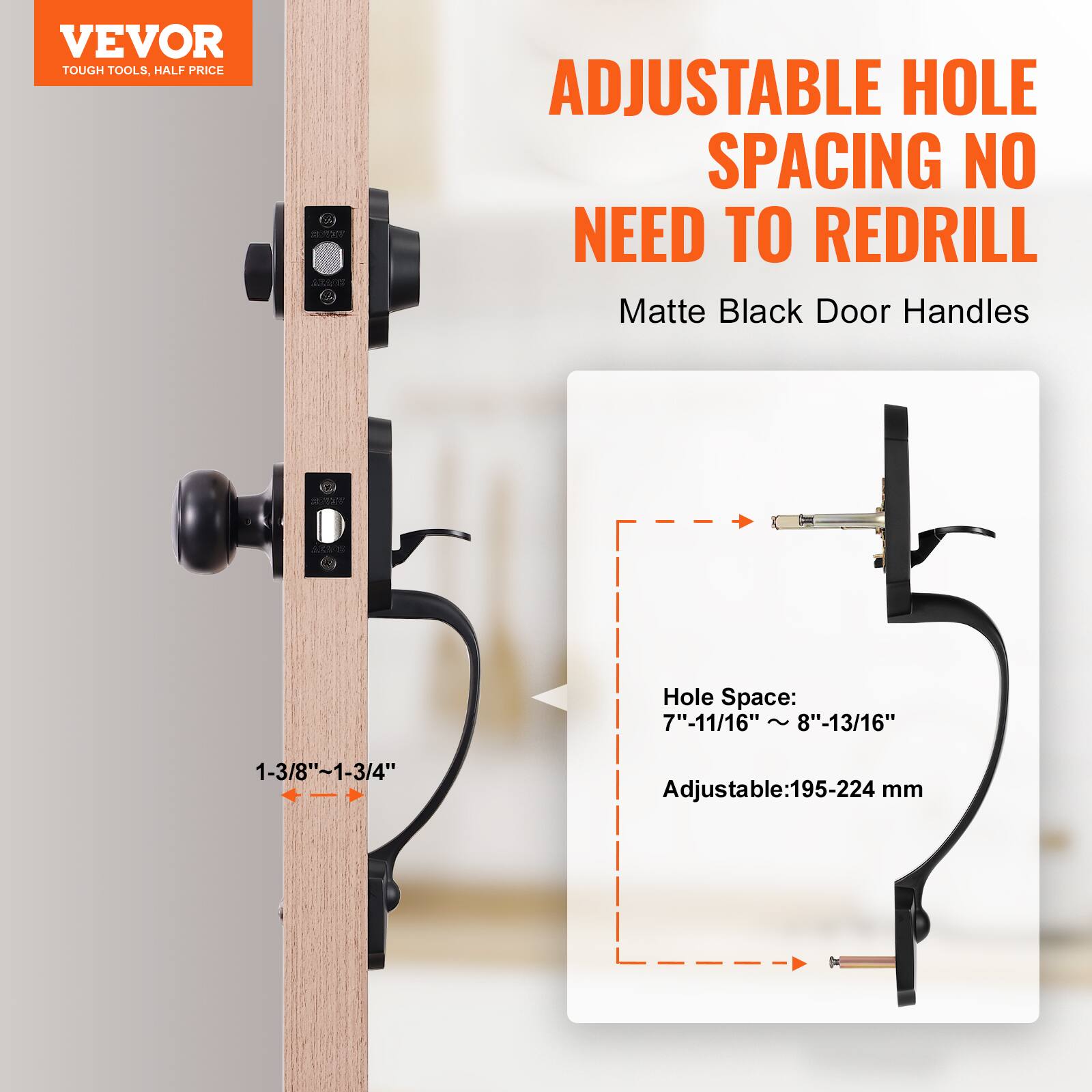 VEVOR TOUGH TOOLS. HALF PRICE
ADJUSTABLE HOLE SPACING NO NEED TO REDRILL
Matte Black Door Handles
Hole Space: 7"-11/16" ~ 8"-13/16"
1-3/8"~1-3/4"
Adjustable:195-224 mm