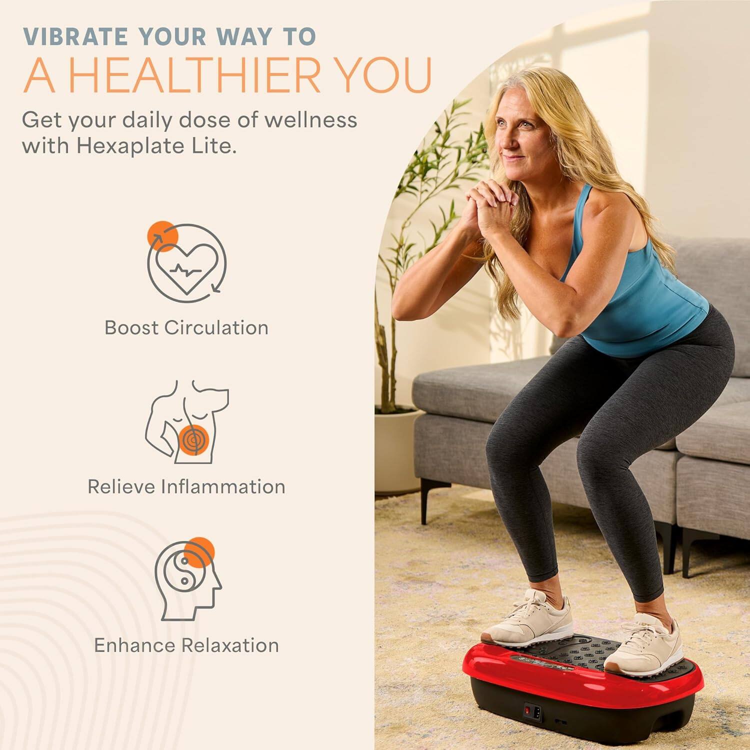 VIBRATE YOUR WAY TO A HEALTHIER YOU

Get your daily dose of wellness with Hexaplate Lite.

- Boost Circulation
- Relieve Inflammation
- Enhance Relaxation