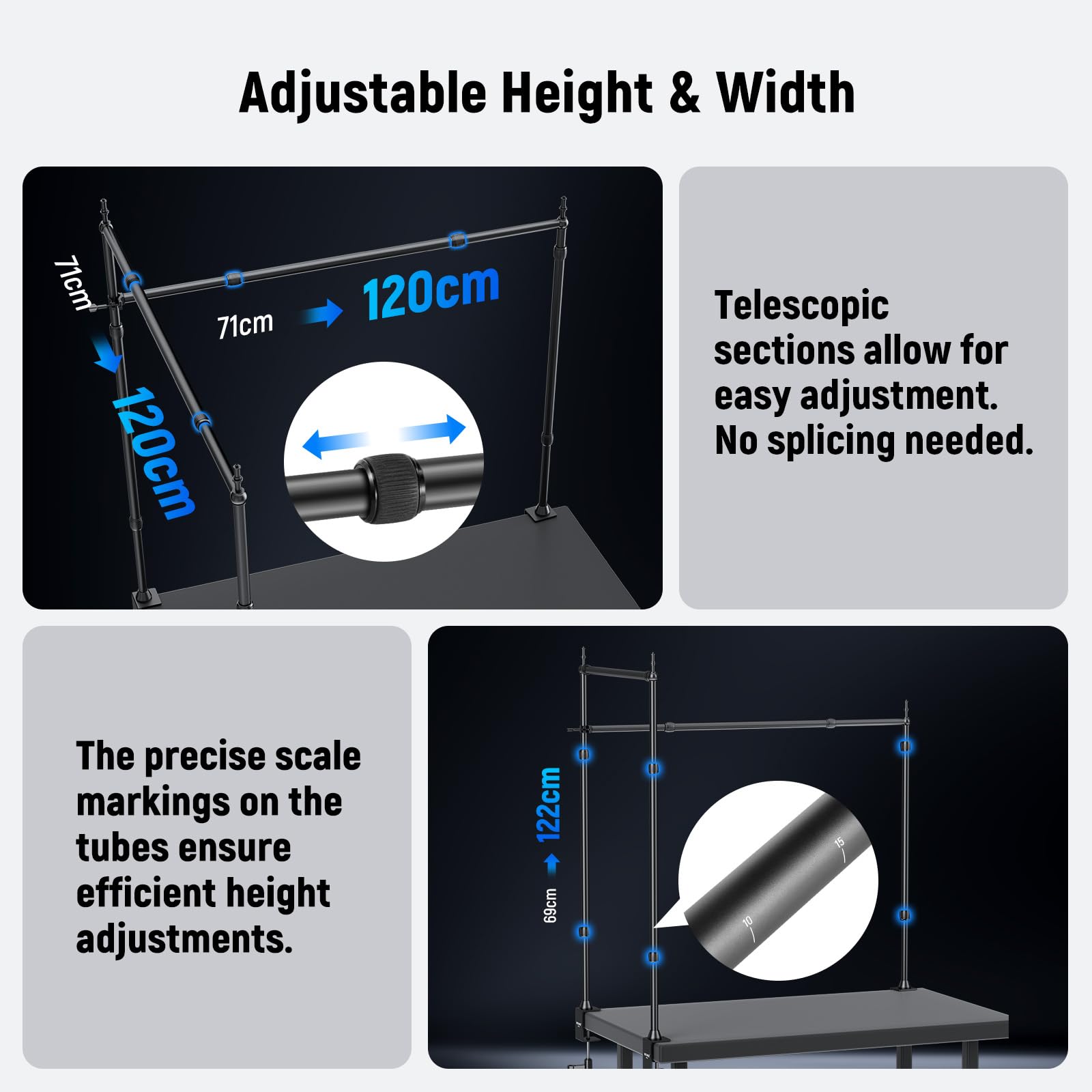 Adjustable Height & Width

71cm 71cm 120cm 120cm

Telescopic sections allow for easy adjustment. No splicing needed.

The precise scale markings on the tubes ensure efficient height adjustments.

122cm 69cm