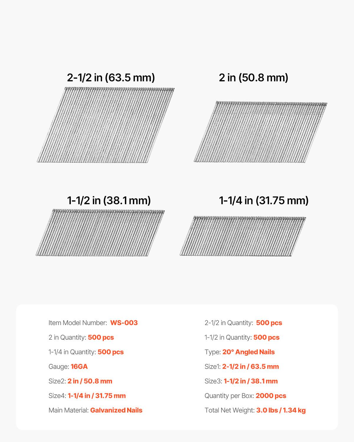 2-1/2 in (63.5 mm)  
2 in (50.8 mm)  
1-1/2 in (38.1 mm)  
1-1/4 in (31.75 mm)  

Item Model Number: WS-003  

2-1/2 in Quantity: 500 pcs  
2 in Quantity: 500 pcs  
1-1/2 in Quantity: 500 pcs  
1-1/4 in Quantity: 500 pcs  

Type: 20° Angled Nails  
Gauge: 16GA  
Size1: 2-1/2 in / 63.5 mm  
Size2: 2 in / 50.8 mm  
Size3: 1-1/2 in / 38.1 mm  
Size4: 1-1/4 in / 31.75 mm  

Quantity per Box: 2000 pcs  
Main Material: Galvanized Nails  
Total Net Weight: 3.0 lbs / 1.34 kg