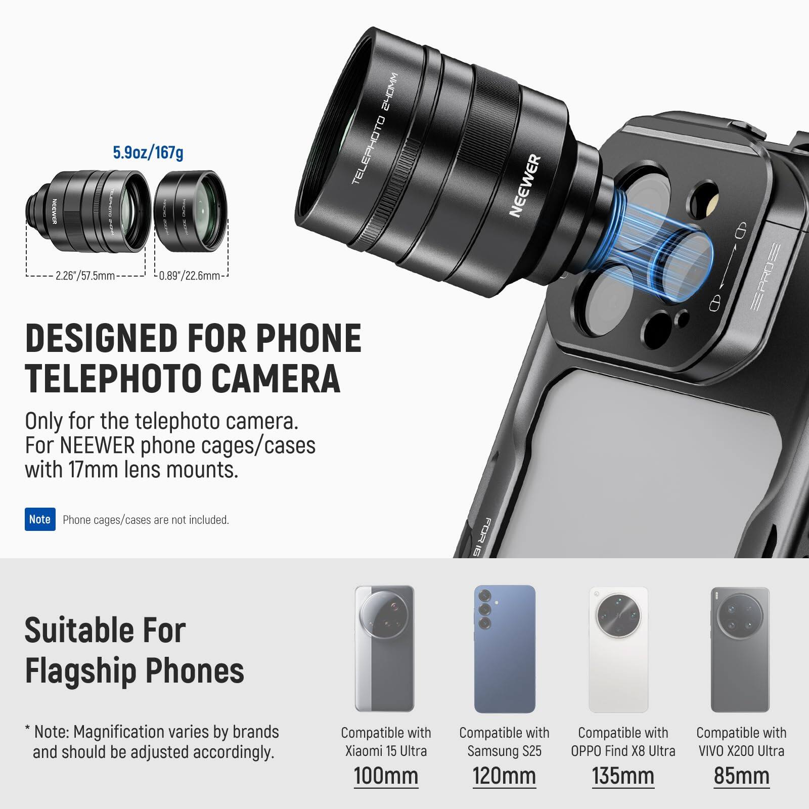 2HOMM 5.9oz/167g TELEPHOTO NEEWER 2.26 2.26*/57.5mm 0.89*/22.6mm

DESIGNED FOR PHONE TELEPHOTO CAMERA
Only for the telephoto camera. For NEEWER phone cages/cases with 17mm lens mounts.
NEEWER EPROS PRO Note Phone cages/cases are not included.

FOR Suitable For Flagship Phones
*Note: Magnification varies by brands and should be adjusted accordingly.

Compatible with:
- Xiaomi 15 Ultra 100mm
- Samsung S25 120mm
- OPPO Find X8 Ultra 135mm
- VIVO X200 Ultra 85mm