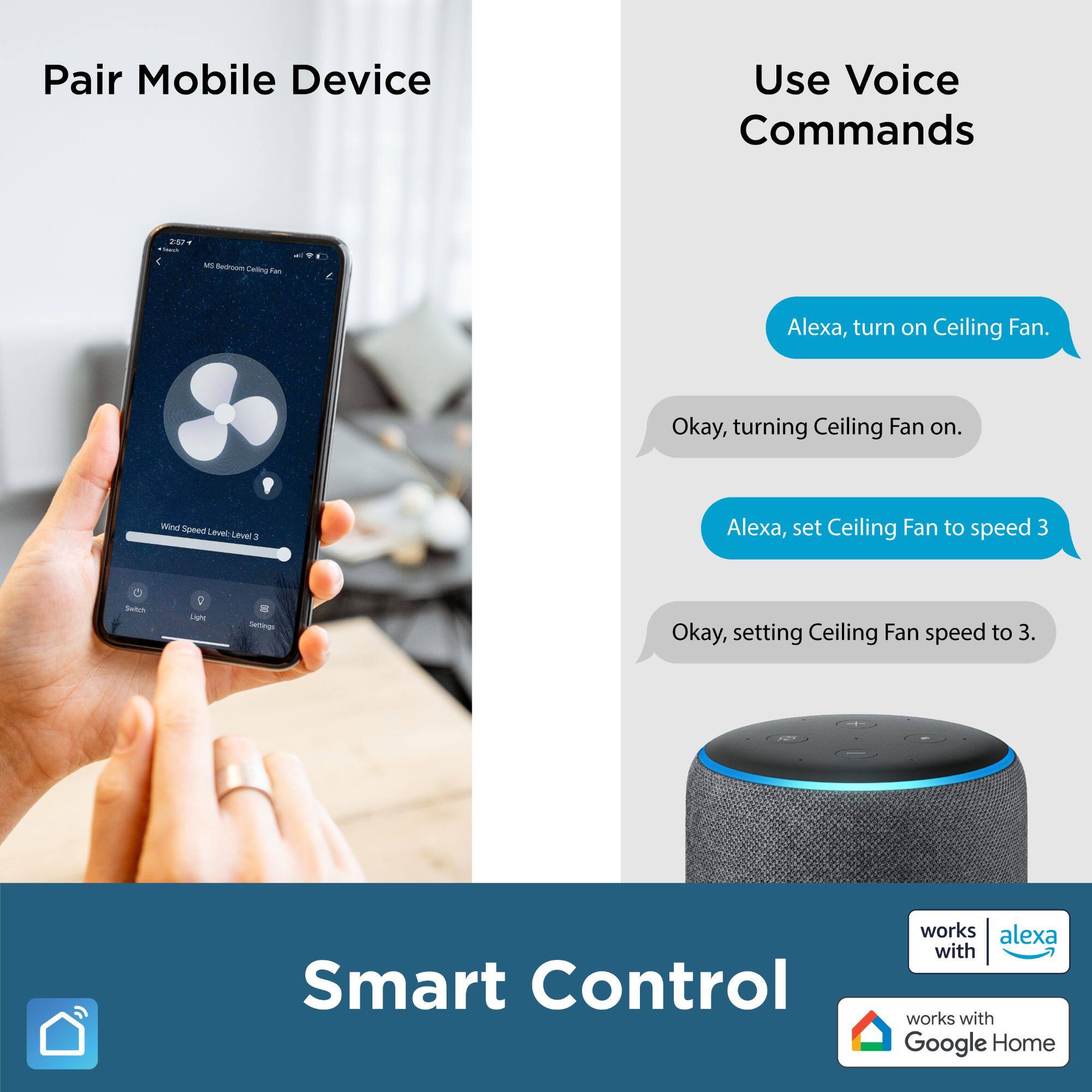 Pair Mobile Device

Use Voice Commands

Alexa, turn on Ceiling Fan.
Okay, turning Ceiling Fan on.

Alexa, set Ceiling Fan to speed 3
Okay, setting Ceiling Fan speed to 3.

Smart Control

works with alexa

works with Google Home