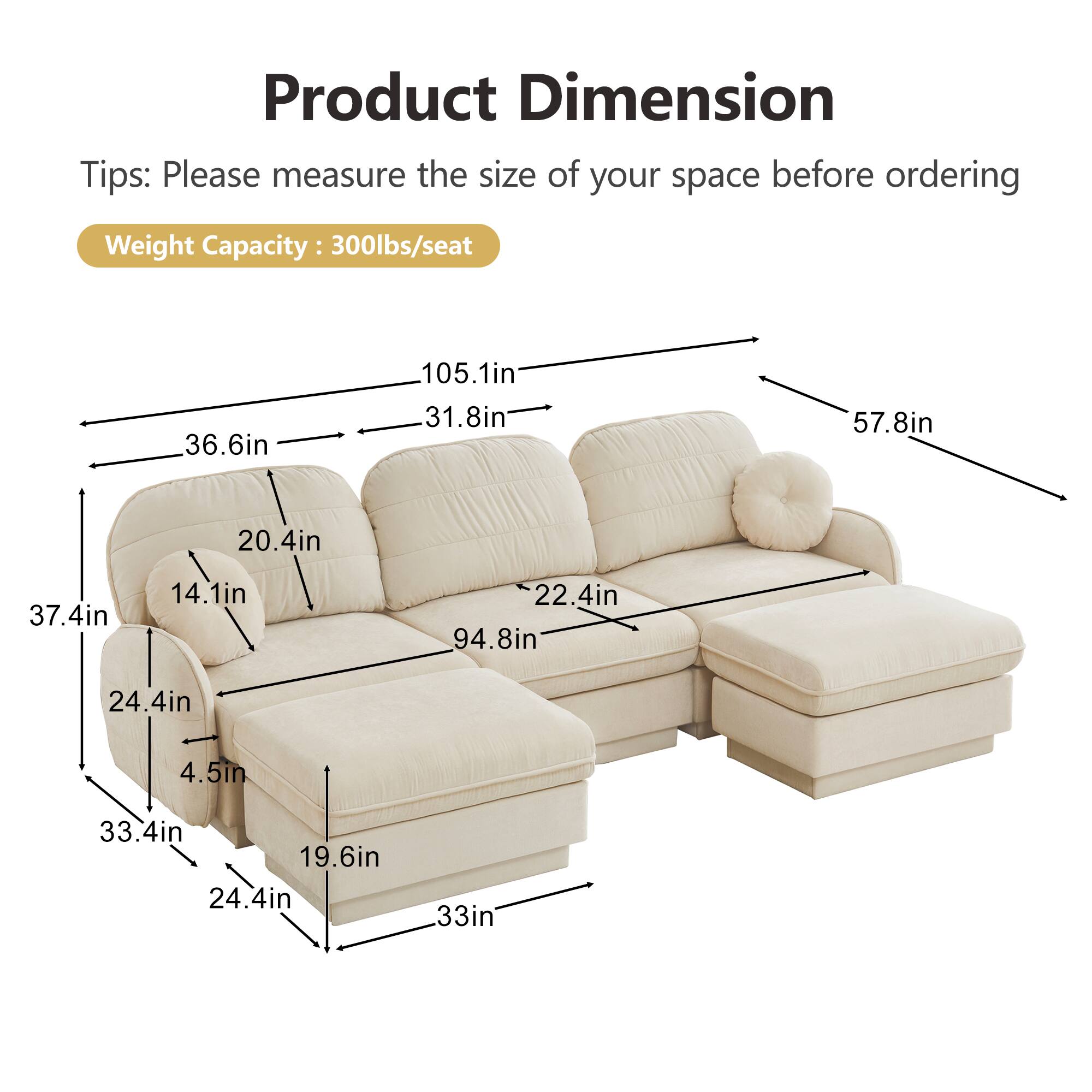 Product Dimension  
Tips: Please measure the size of your space before ordering  
Weight Capacity: 300lbs/seat  

- 105.1in (length)  
- 36.6in (height)  
- 31.8in (depth)  
- 57.8in (overall width)  
- 20.4in (arm height)  
- 37.4in (seat height)  
- 14.1in (back height)  
- 22.4in (seat depth)  
- 94.8in (overall length)  
- 24.4in (leg height)  
- 4.5in (leg width)  
- 33.4in (side table width)  
- 19.6in (side table depth)  
- 33in (side table height)