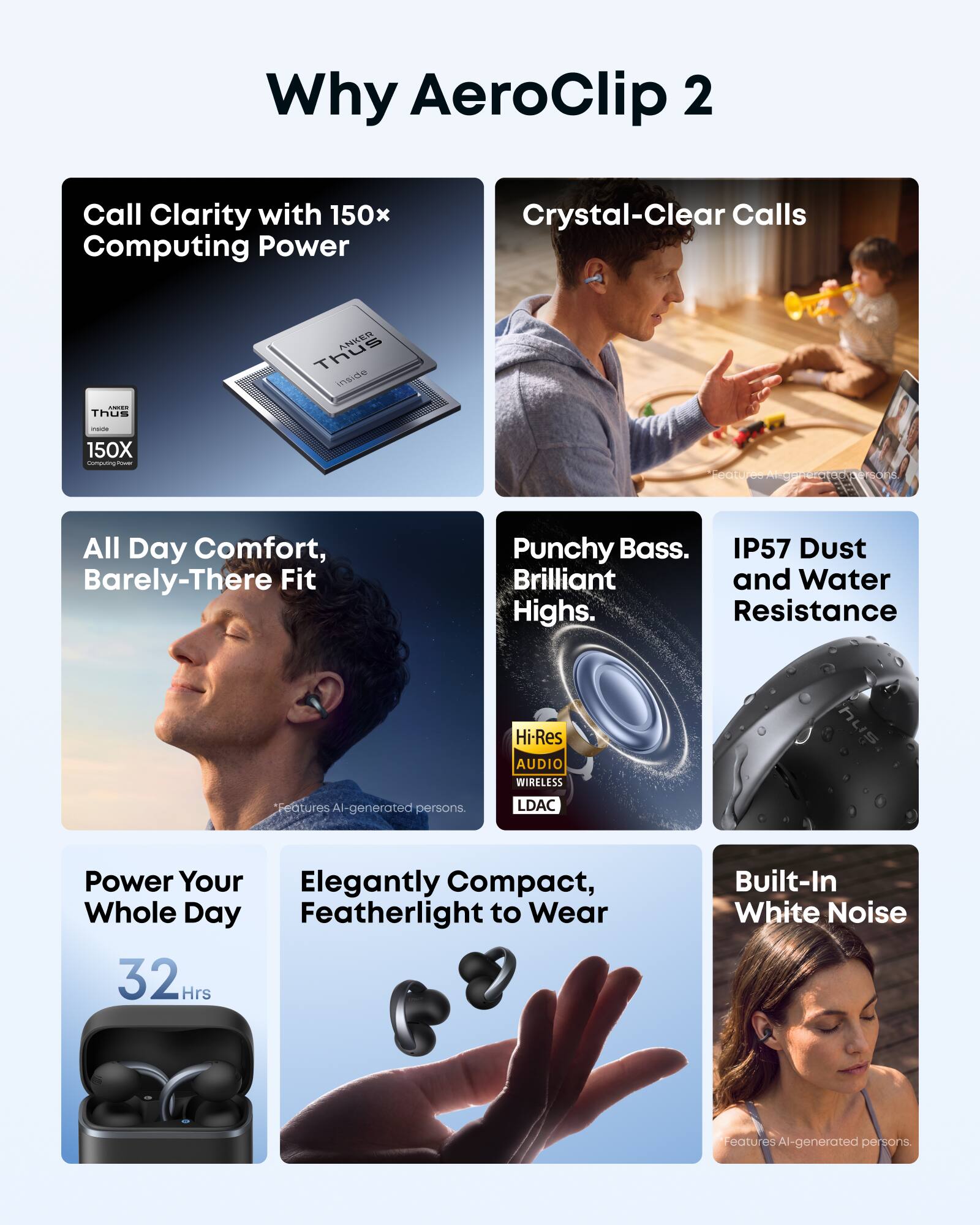 Why AeroClip 2

Call Clarity with 150x Computing Power
Crystal-Clear Calls

ANKER Thus inside
- Thus
- 150X Computing Power

Features AI-generated persons.

All Day Comfort, Barely-There Fit

Punchy Bass. Brilliant Highs.
IP57 Dust and Water Resistance

Hi-Res AUDIO WIRELESS
LDAC

Power Your Whole Day
32 Hrs

Elegantly Compact, Featherlight to Wear

Built-In White Noise

Features AI-generated persons.