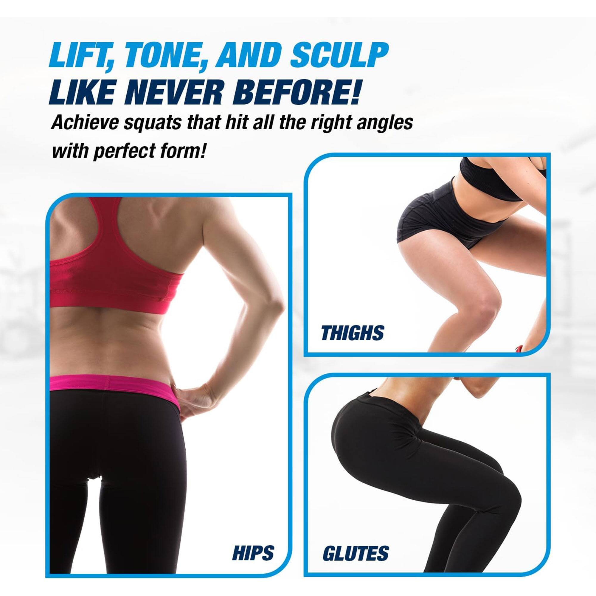 LIFT, TONE, AND SCULPT LIKE NEVER BEFORE!  
Achieve squats that hit all the right angles with perfect form!  

THIGHS  
HIPS  
GLUTES