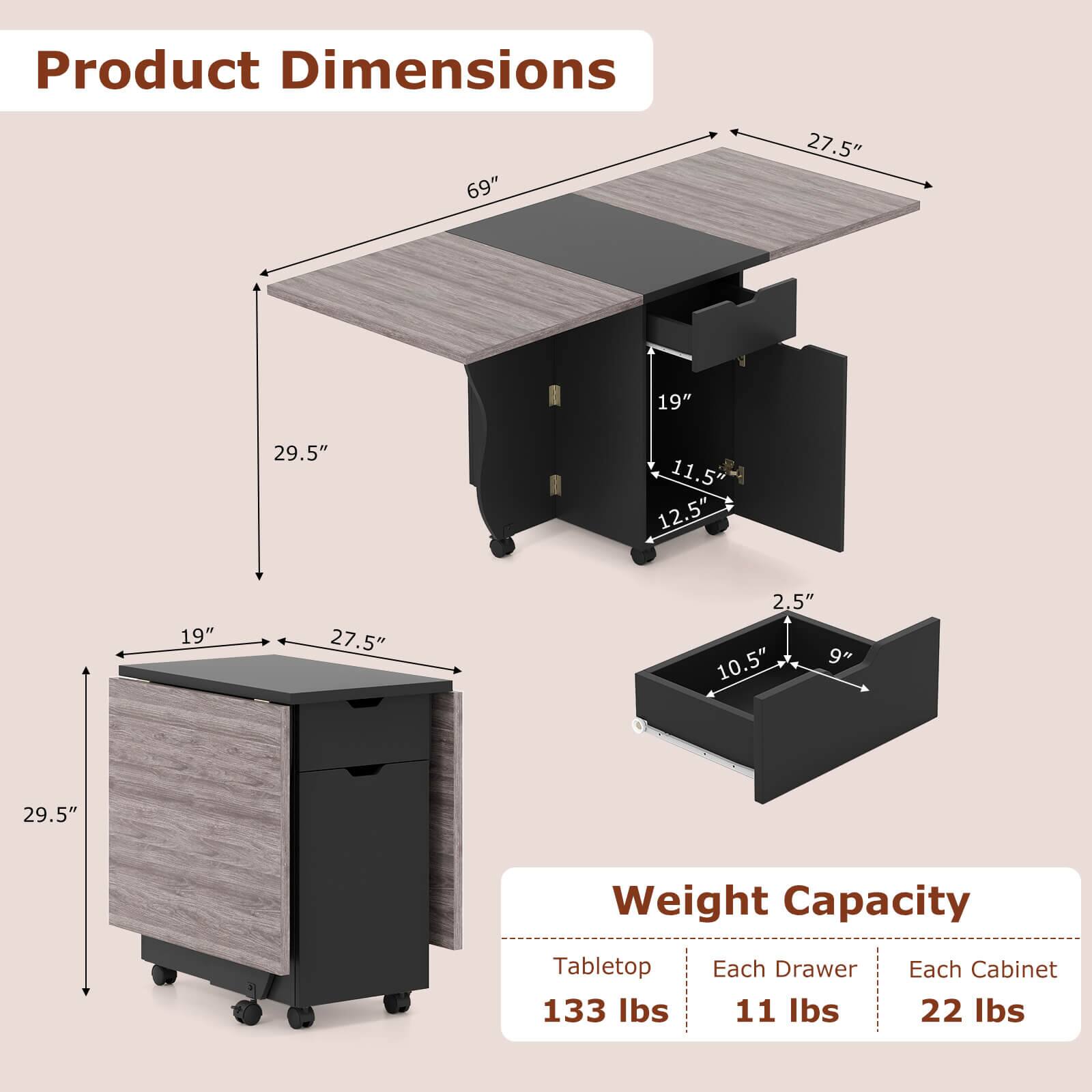 Product Dimensions  
69" x 27.5" x 19" x 29.5" x 11.5" x 12.5" x 19" x 27.5" x 2.5" x 10.5" x 9" x 29.5"  

Weight Capacity  
Tabletop: 133 lbs  
Each Drawer: 11 lbs  
Each Cabinet: 22 lbs