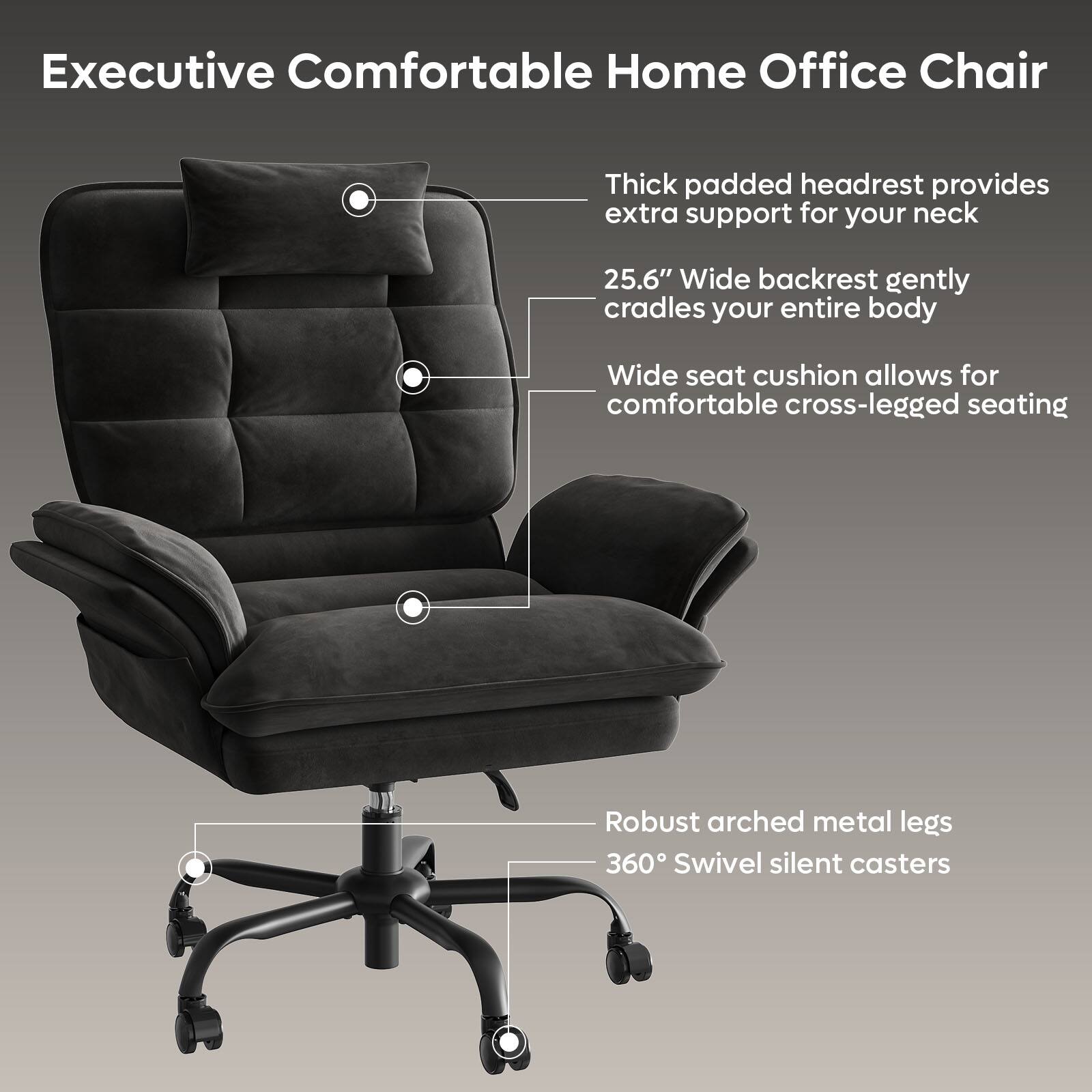 Executive Comfortable Home Office Chair: Thick padded headrest provides extra support for your neck. 25.6" Wide backrest gently cradles your entire body. Wide seat cushion allows for comfortable cross-legged seating. Robust arched metal legs. 360 Swivel silent casters.