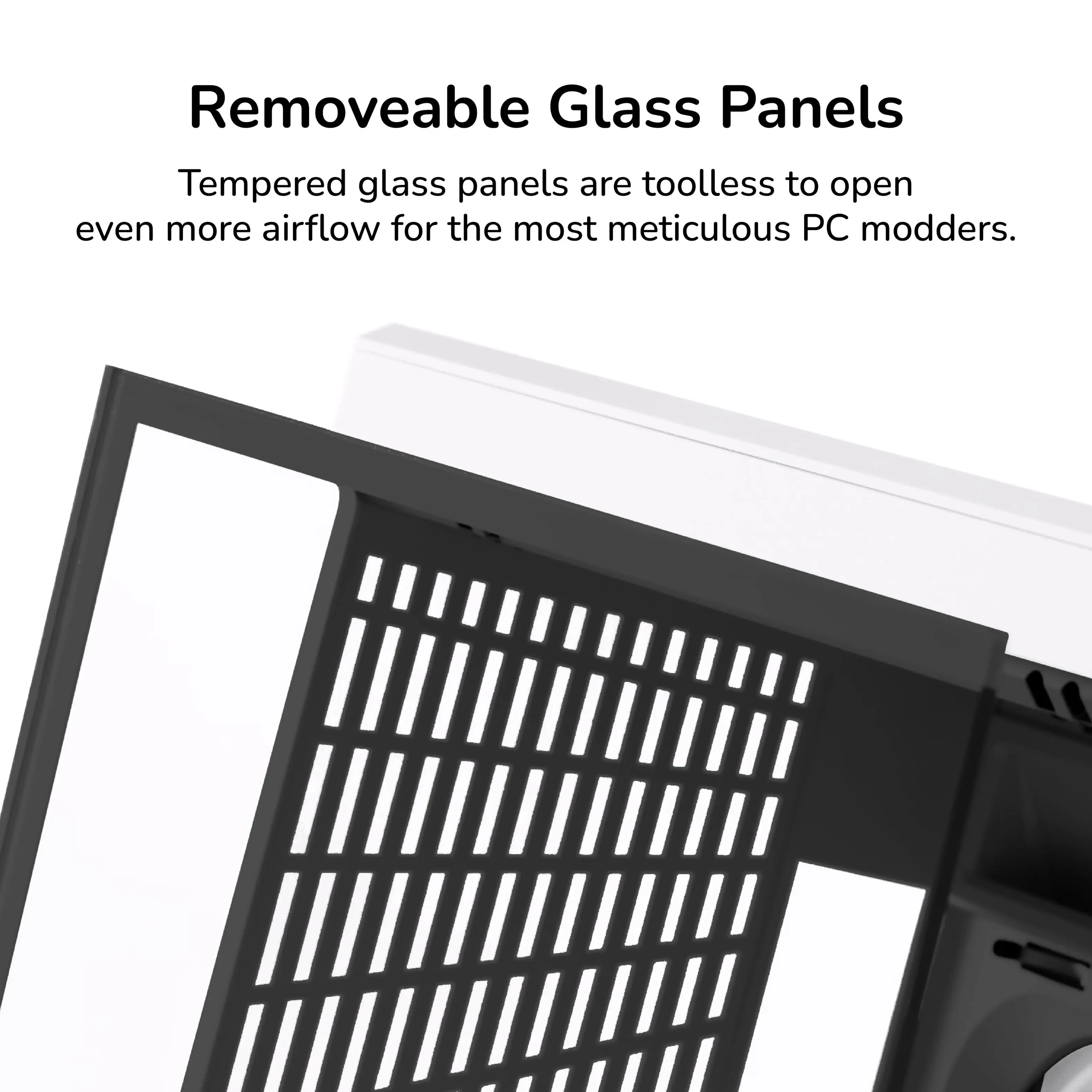 Removeable Glass Panels

Tempered glass panels are toolless to open even more airflow for the most meticulous PC modders.