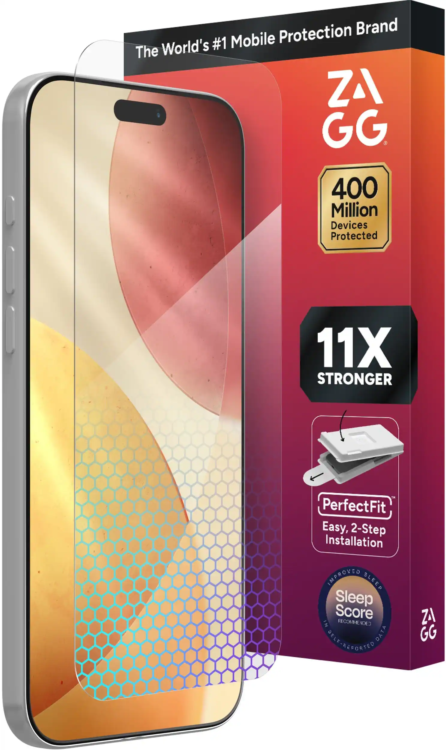 The World's #1 Mobile Protection Brand
ZAGG
400 Million Devices Protected
11X STRONGER
PerfectFit
Easy, 2-Step Installation
IMPROVED SLEEP
Sleep Score
IN RECOMMENDED
SELF-REPORTED DATA