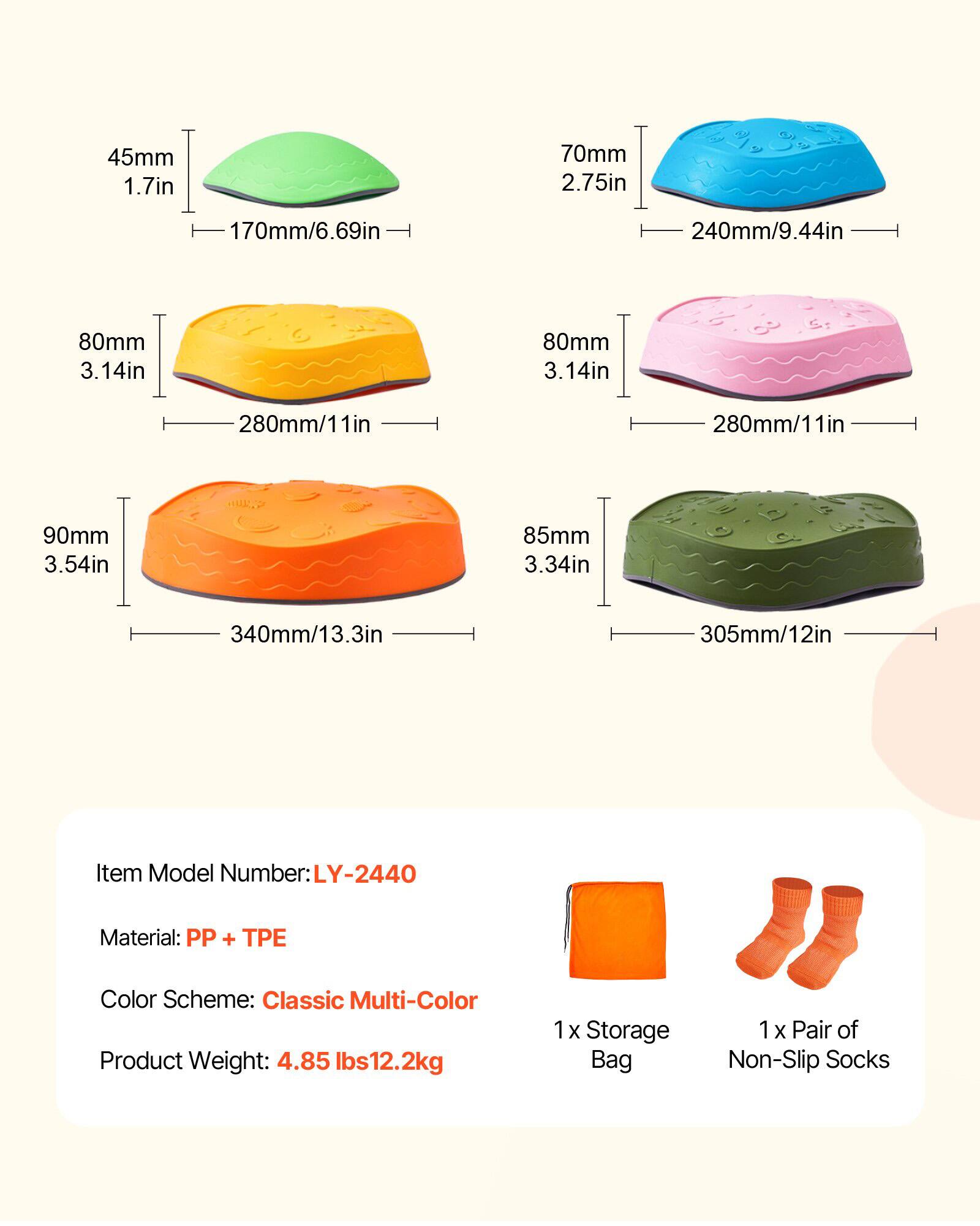 45mm 1.7in  
170mm/6.69in  

70mm 2.75in  
240mm/9.44in  

80mm 3.14in  
280mm/11in  

80mm 3.14in  
280mm/11in  

90mm 3.54in  
340mm/13.3in  

85mm 3.34in  
305mm/12in  

Item Model Number: LY-2440  
Material: PP + TPE  
Color Scheme: Classic Multi-Color  
Product Weight: 4.85 lbs/2.2kg  

1 x Storage Bag  
1 x Pair of Non-Slip Socks