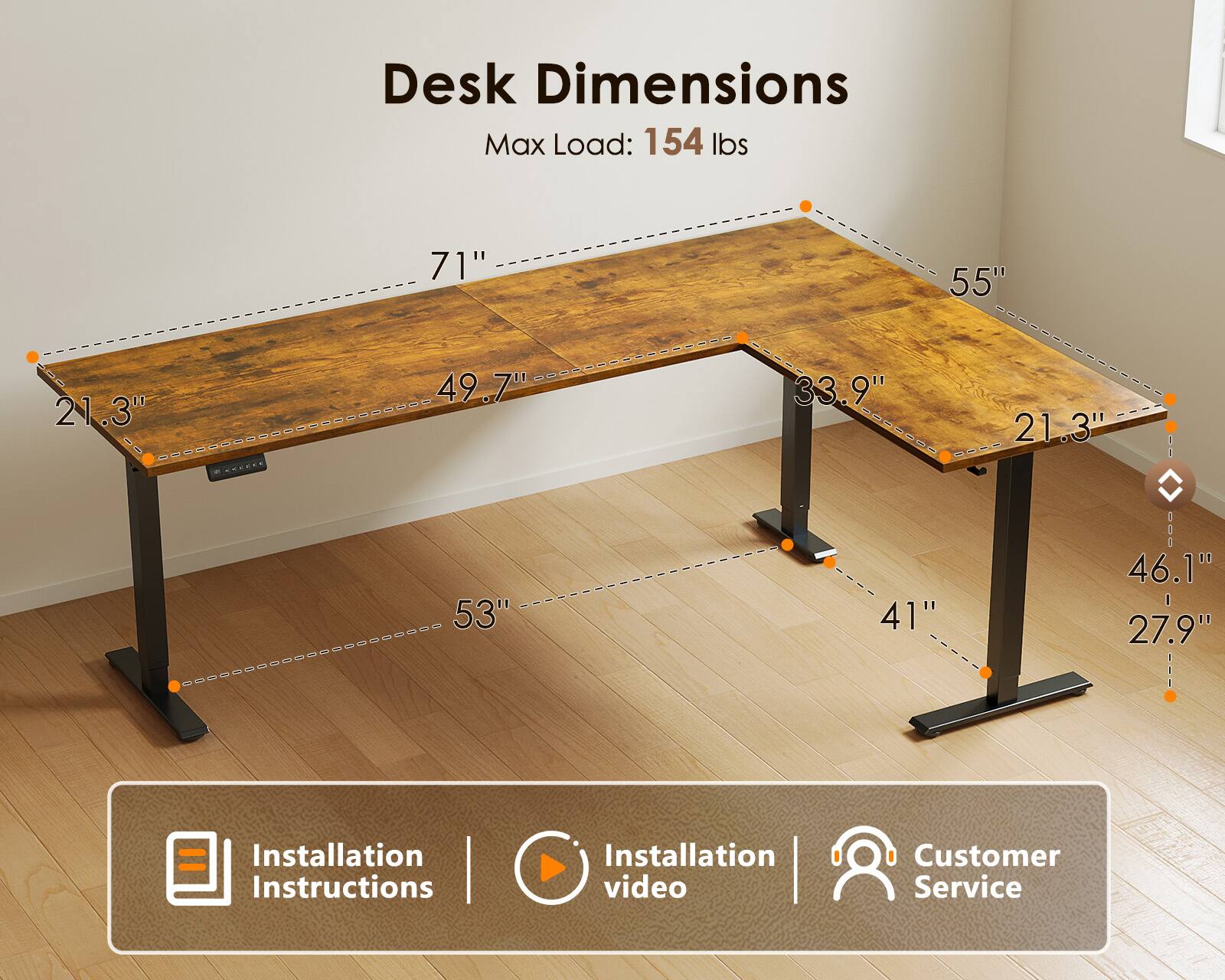 Desk Dimensions  
Max Load: 154 lbs  
71" x 55" x 21.3" x 49.7" x 33.9" x 21.3"  
53" x 41" x 46.1" x 27.9"  

Installation Instructions | Installation video | Customer Service