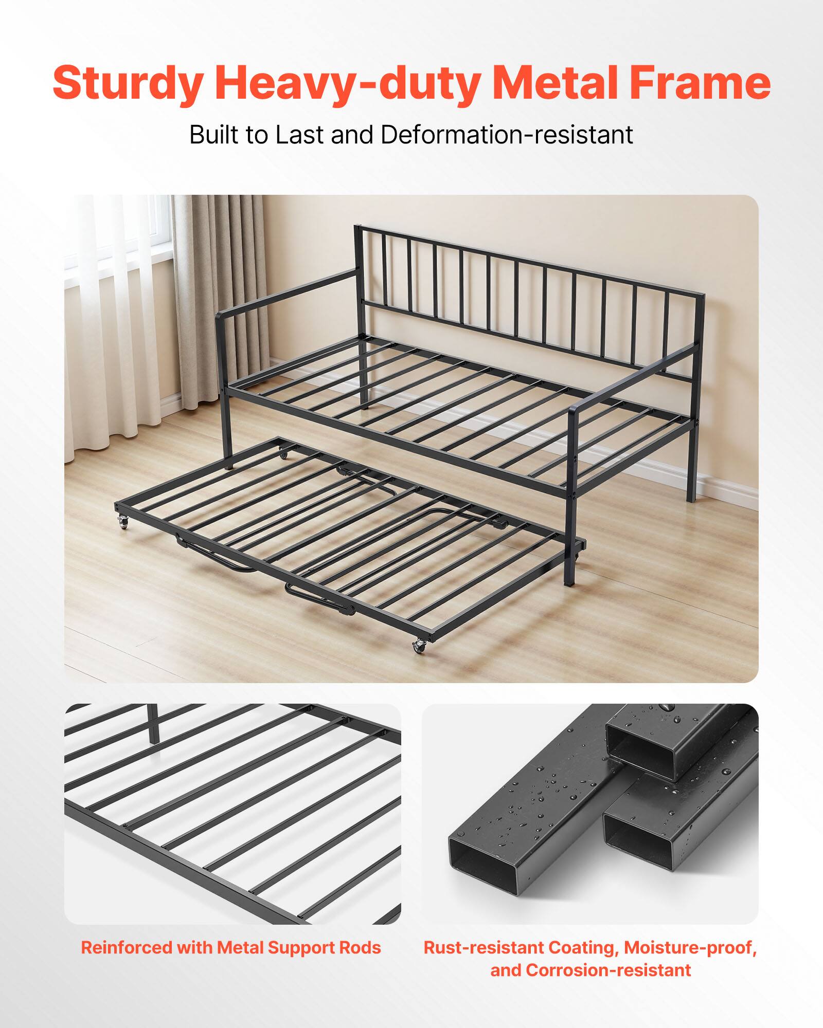 Sturdy Heavy-duty Metal Frame  
Built to Last and Deformation-resistant  

Reinforced with Metal Support Rods  

Rust-resistant Coating, Moisture-proof, and Corrosion-resistant