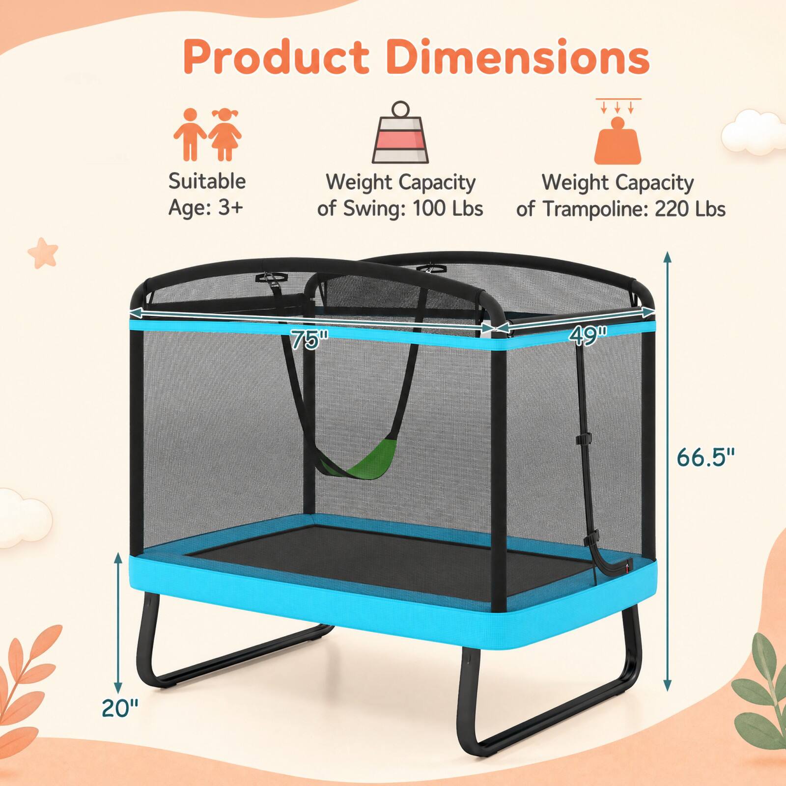 Product Dimensions  
Suitable Age: 3+  
Weight Capacity of Swing: 100 Lbs  
Weight Capacity of Trampoline: 220 Lbs  
75"  
49"  
66.5"  
20"