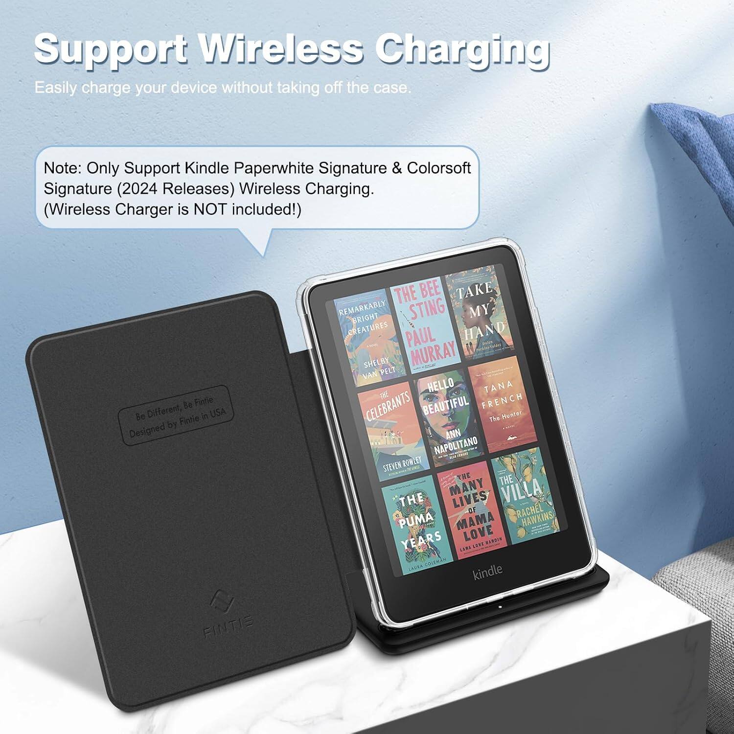 Support Wireless Charging  
Easily charge your device without taking off the case.  

Note: Only Support Kindle Paperwhite Signature & Colorsoft Signature (2024 Releases) Wireless Charging. (Wireless Charger is NOT included!)  

Be Fintie Be Different, Fintie in USA by Designed FINTIS  

THE BEE TAKE REMARKABLY BRIGHT STING MY CREATURES PAUL HAND SHELBY MURRAY VAN PELT HELLO TANA CELEBRANTS BEAUTIFUL FRENCH The Hunter ANN NAPOLITANO STEVEN ROWLET THE THE THE MANY LIVES VILLA OF RACHEL PUMA MAMA HAWKINS YEARS LOVE NICKYS UN SENT COLEMAN kindle