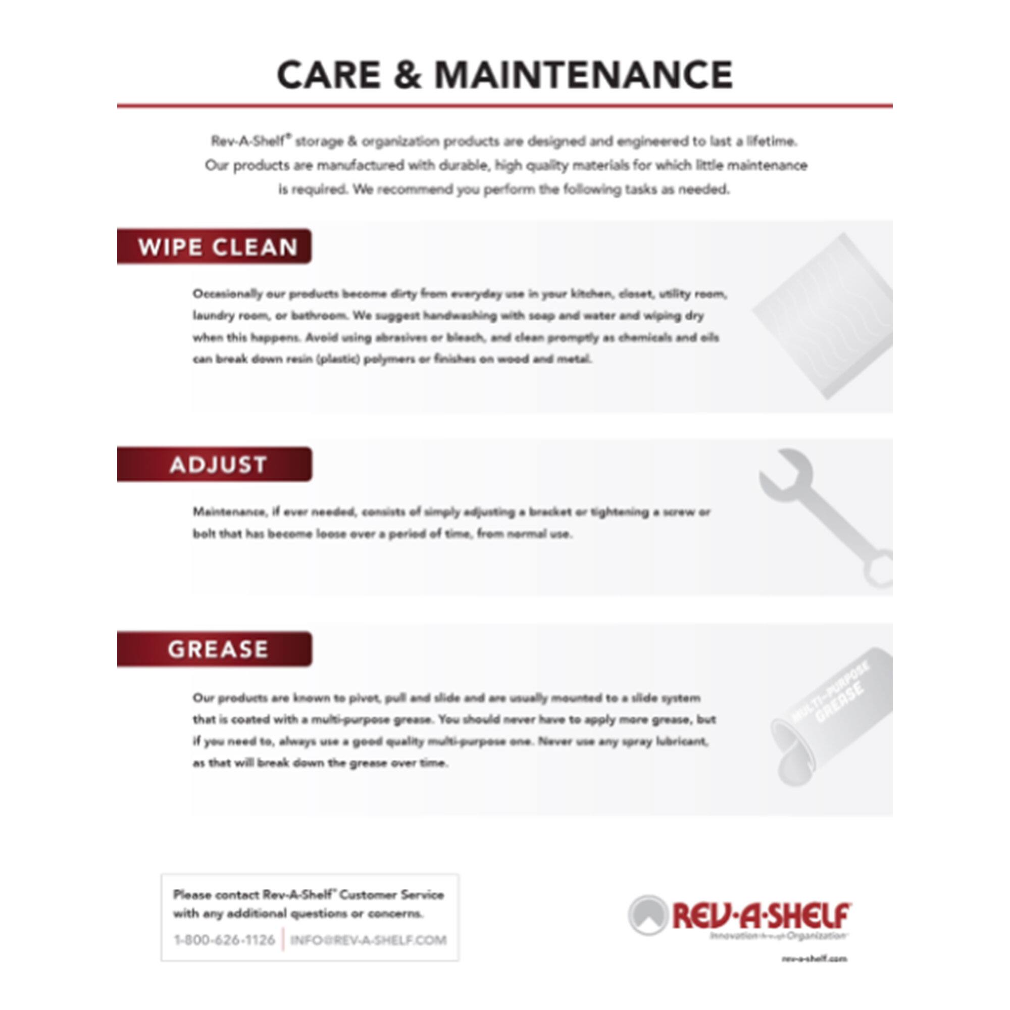 **CARE & MAINTENANCE**

Rev-A-Shelf® storage & organization products are designed and engineered to last a lifetime. Our products are manufactured with durable, high quality materials for which little maintenance is required. We recommend you perform the following tasks as needed.

**WIPE CLEAN**

Occasionally our products become dirty from everyday use in your kitchen, closet, utility room, laundry room, or bathroom. We suggest handwashing with soap and water and wiping dry when this happens. Avoid using abrasives or bleach and clean promptly as chemicals and oils can break down resin (plastic) polymers or finishes on wood and metal.

**ADJUST**

Maintenance, if ever needed, consists of simply adjusting a bracket or tightening a screw or belt that has become loose over a period of time from normal use.

**GREASE**

Our products are known to pivot, pull and slide and are usually mounted to a slide system that is coated with a multi-purpose grease. You should never have to apply more grease, but if you need to, always use a good quality multi-purpose grease. Never use any spray lubricant, as that will break down the grease over time.

---

Please contact Rev-A-Shelf® Customer Service with any additional questions or concerns.

1-80