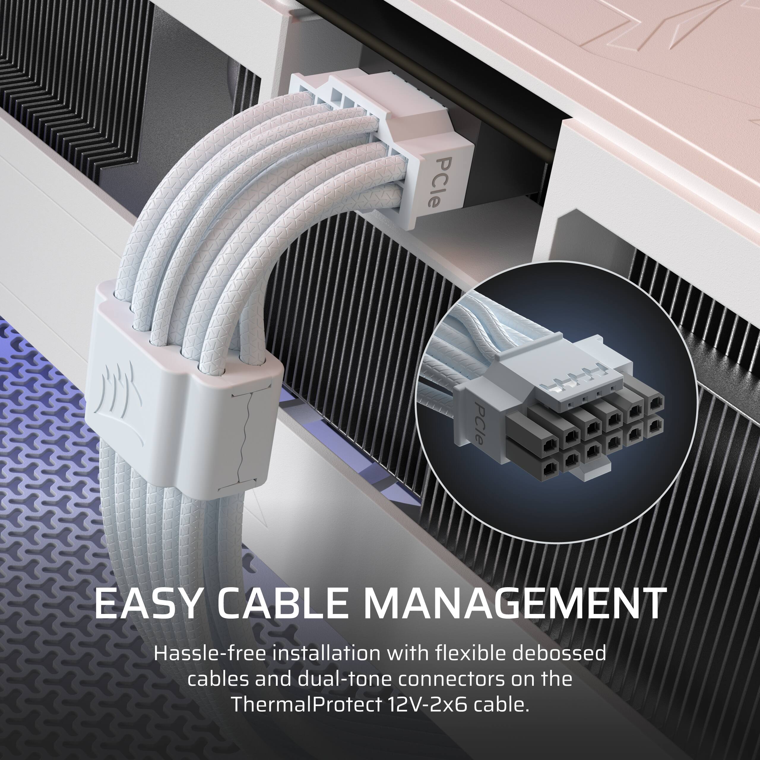 EASY CABLE MANAGEMENT  
Hassle-free installation with flexible debossed cables and dual-tone connectors on the ThermalProtect 12V-2x6 cable.