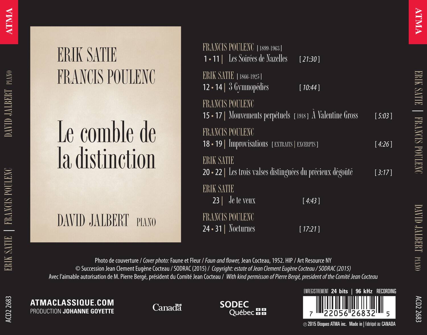 ERIK SATIE  
FRANCIS POULENC  

Le comble de la distinction  

DAVID JALBERT  
PIANO  

FRANCIS POULENC | [1899-1963]  
1 - 11 | Les Soirées de Nazzelles [21:30]  

ERIK SATIE | [1866-1925]  
12 - 14 | 3 Gymnopédies [10:44]  

FRANCIS POULENC  
15 - 17 | Mouvements perpétuels [1918] À Valentine Gross [5:03]  

FRANCIS POULENC  
18 - 19 | Improvisations [EXTRITS EXCERPTS] [4:26]  

ERIK SATIE  
20 - 22 | Les trois valses distinguées du précieux désœuvré [3:17]  
23 | Je le veux [4:43]  

FRANCIS POULENC  
24 - 31 | Nocturnes [17:21]  

Photo de couverture / Cover photo: