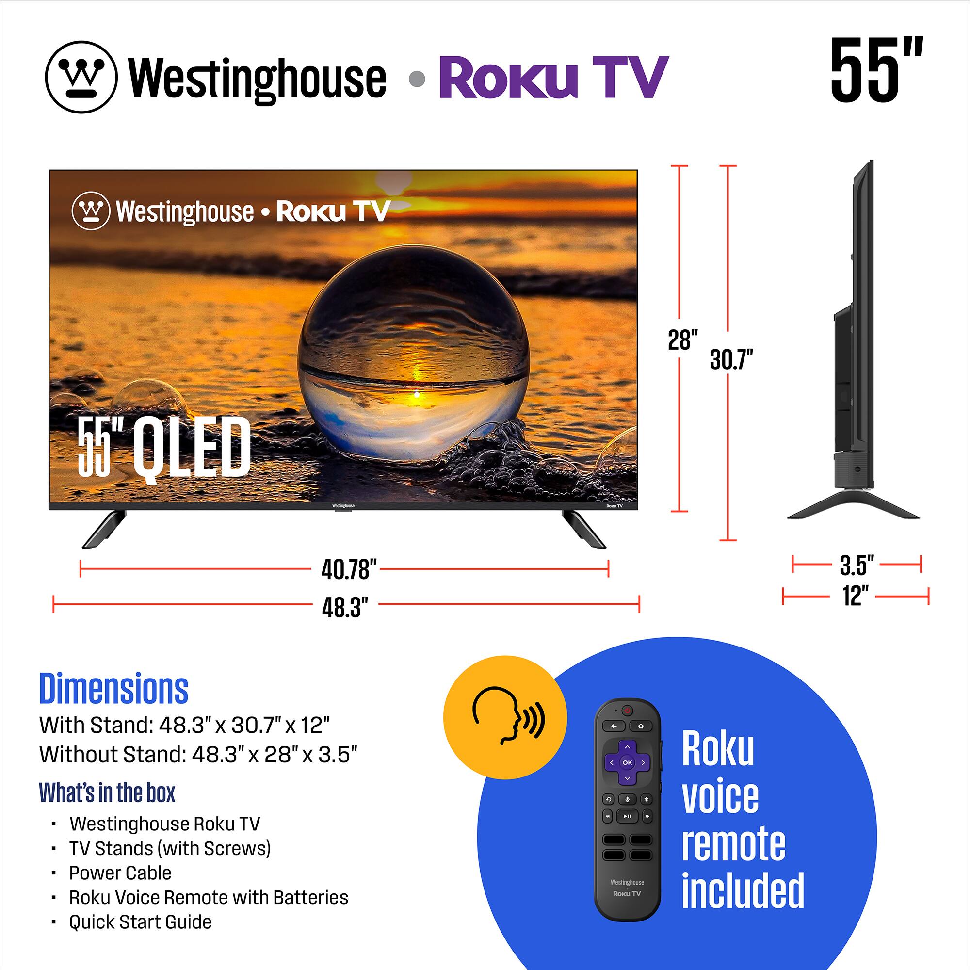 Westinghouse Roku TV 55" QLED

Dimensions:
- With Stand: 48.3" x 30.7" x 12"
- Without Stand: 48.3" x 28" x 3.5"

What's in the box:
- Westinghouse Roku TV
- TV Stands (with Screws)
- Power Cable
- Roku Voice Remote with Batteries
- Quick Start Guide

Roku voice remote included