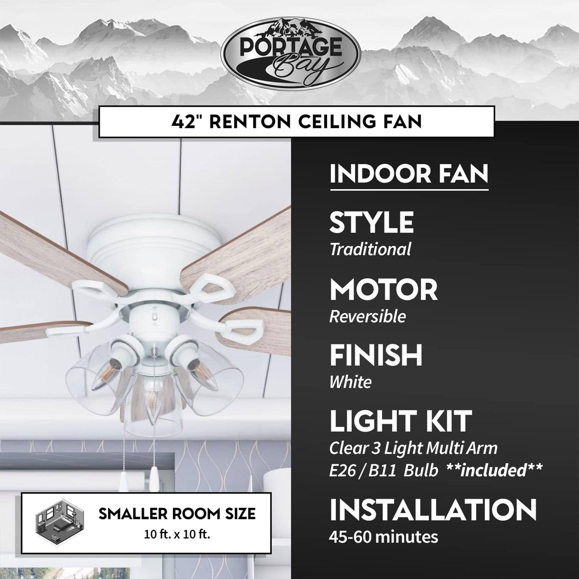 PORTAGE Bay 42" RENTON CEILING FAN

INDOOR FAN

STYLE
Traditional

MOTOR
Reversible

FINISH
White

LIGHT KIT
Clear 3 Light Multi Arm
E26 / B11 Bulb **included**

INSTALLATION
45-60 minutes

SMALLER ROOM SIZE
10 ft. x 10 ft.