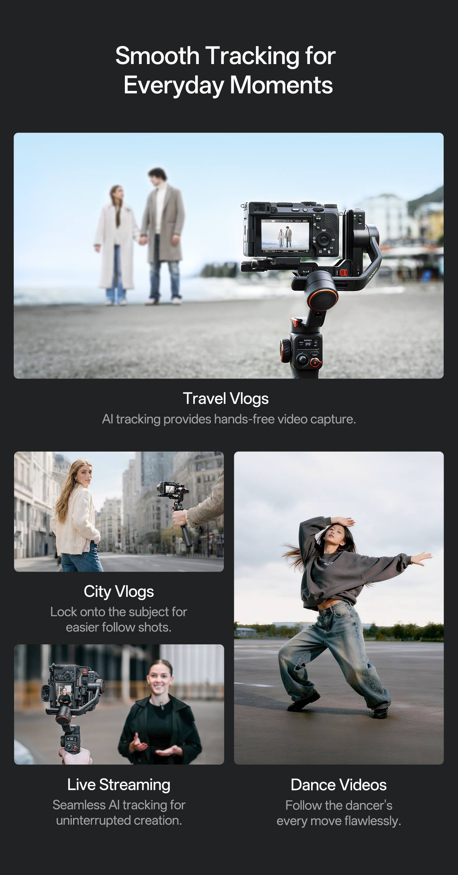Smooth Tracking for Everyday Moments

Travel Vlogs  
AI tracking provides hands-free video capture.

City Vlogs  
Lock onto the subject for easier follow shots.

Live Streaming  
Seamless AI tracking for uninterrupted creation.

Dance Videos  
Follow the dancer's every move flawlessly.