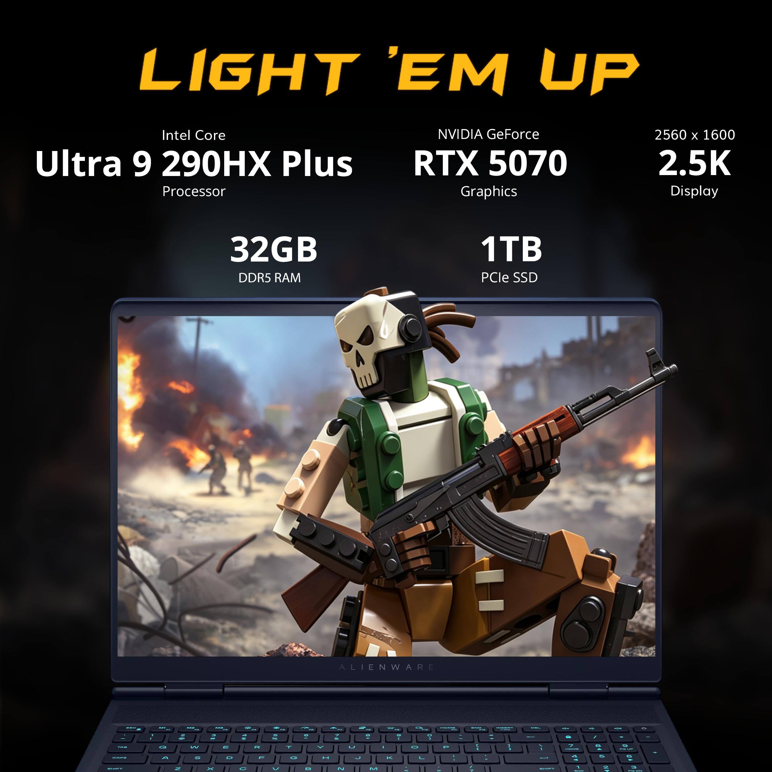 LIGHT 'EM UP

Intel Core Ultra 9 290HX Plus Processor

NVIDIA GeForce RTX 5070 Graphics

2560 x 1600 2.5K Display

32GB DDR5 RAM

1TB PCIe SSD

ALIENWARE