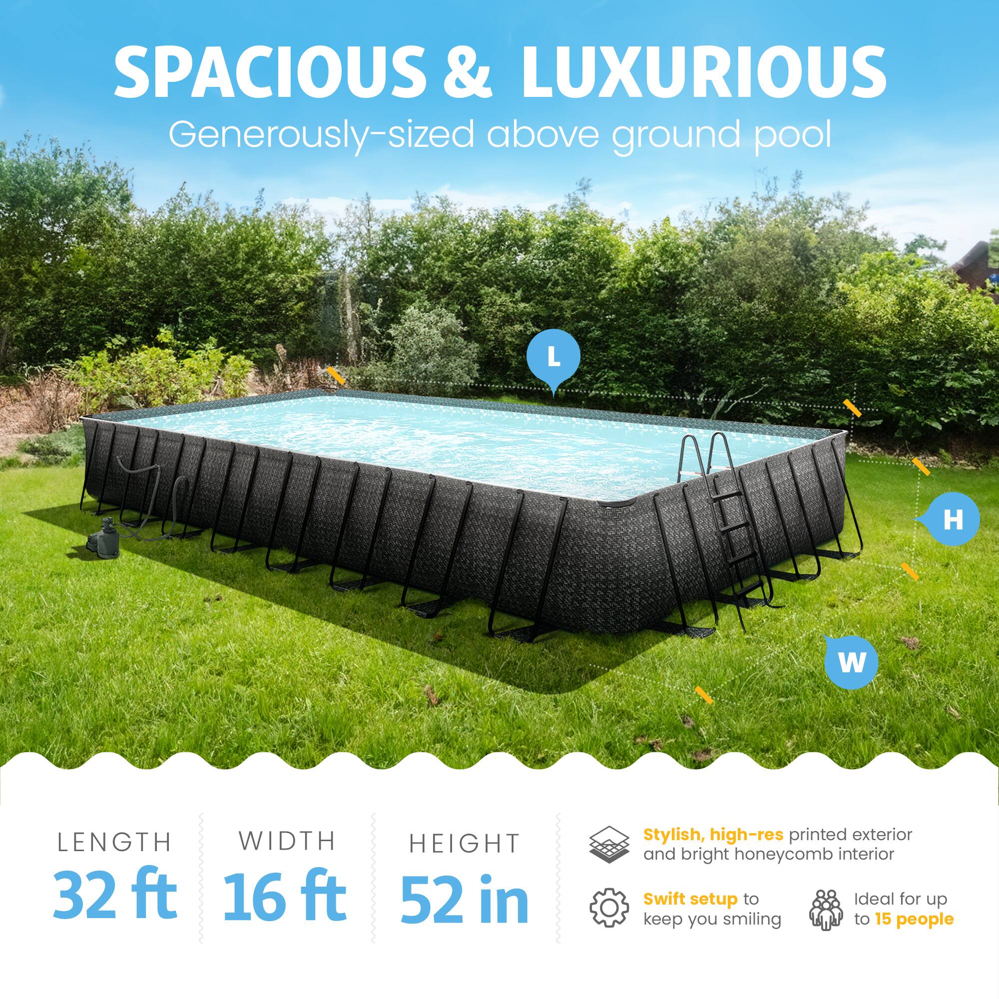 SPACIOUS & LUXURIOUS  
Generously-sized above ground pool  

LENGTH 32 ft  
WIDTH 16 ft  
HEIGHT 52 in  

Stylish, high-res printed exterior and bright honeycomb interior  
Swift setup to keep you smiling  
Ideal for up to 15 people