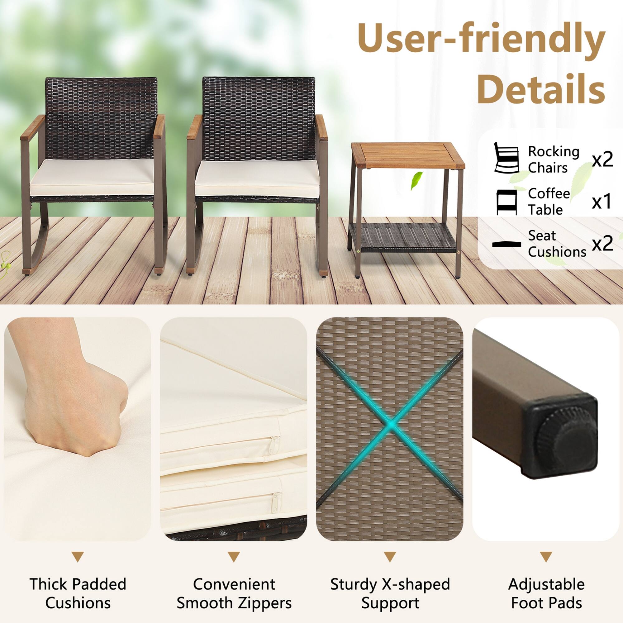 User-friendly Details
Rocking Chairs x2
Coffee Table x1
Seat Cushions x2
Thick Padded Cushions
Convenient Smooth Zippers
Sturdy X-shaped Support
Adjustable Foot Pads