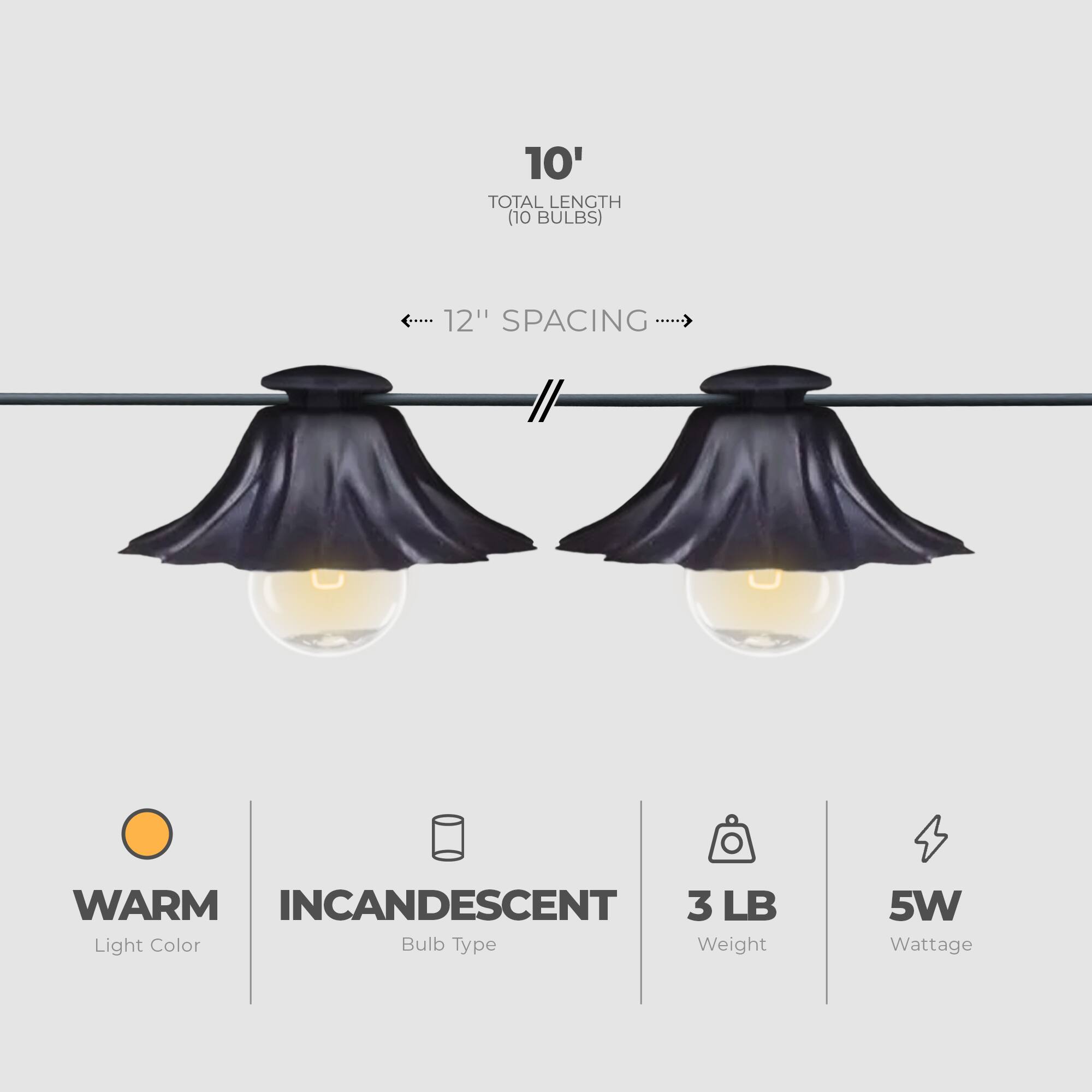10' TOTAL LENGTH (10 BULBS)  
12" SPACING  
WARM INCANDESCENT  
3 LB  
5W  
Light Color  
Bulb Type  
Weight  
Wattage